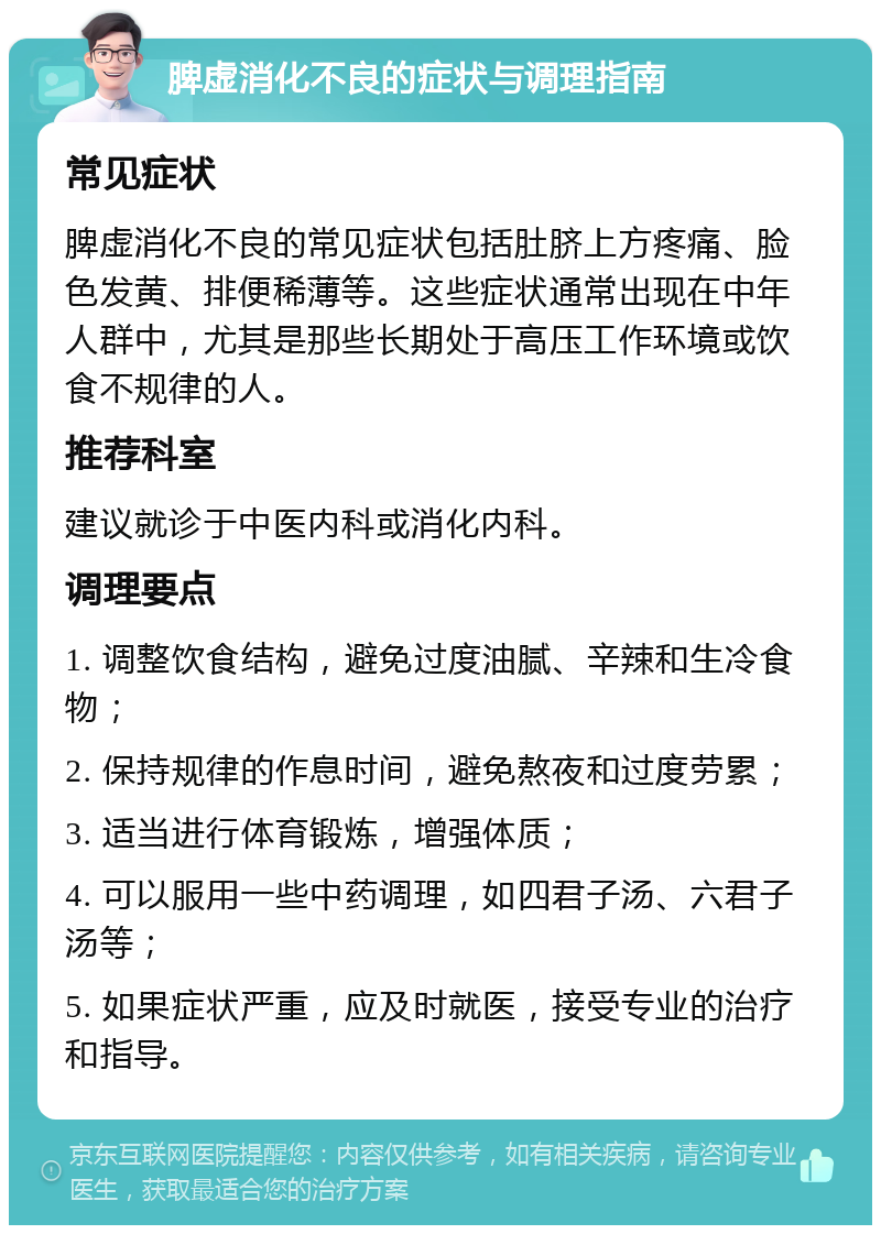 脾虚消化不良的症状与调理指南 常见症状 脾虚消化不良的常见症状包括肚脐上方疼痛、脸色发黄、排便稀薄等。这些症状通常出现在中年人群中，尤其是那些长期处于高压工作环境或饮食不规律的人。 推荐科室 建议就诊于中医内科或消化内科。 调理要点 1. 调整饮食结构，避免过度油腻、辛辣和生冷食物； 2. 保持规律的作息时间，避免熬夜和过度劳累； 3. 适当进行体育锻炼，增强体质； 4. 可以服用一些中药调理，如四君子汤、六君子汤等； 5. 如果症状严重，应及时就医，接受专业的治疗和指导。