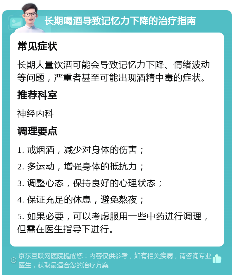 长期喝酒导致记忆力下降的治疗指南 常见症状 长期大量饮酒可能会导致记忆力下降、情绪波动等问题，严重者甚至可能出现酒精中毒的症状。 推荐科室 神经内科 调理要点 1. 戒烟酒，减少对身体的伤害； 2. 多运动，增强身体的抵抗力； 3. 调整心态，保持良好的心理状态； 4. 保证充足的休息，避免熬夜； 5. 如果必要，可以考虑服用一些中药进行调理，但需在医生指导下进行。