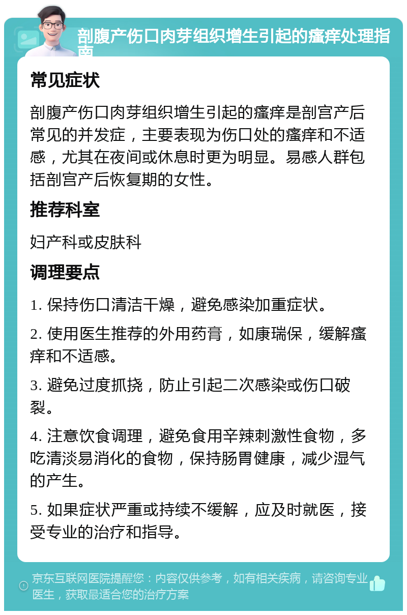 剖腹产伤口肉芽组织增生引起的瘙痒处理指南 常见症状 剖腹产伤口肉芽组织增生引起的瘙痒是剖宫产后常见的并发症，主要表现为伤口处的瘙痒和不适感，尤其在夜间或休息时更为明显。易感人群包括剖宫产后恢复期的女性。 推荐科室 妇产科或皮肤科 调理要点 1. 保持伤口清洁干燥，避免感染加重症状。 2. 使用医生推荐的外用药膏，如康瑞保，缓解瘙痒和不适感。 3. 避免过度抓挠，防止引起二次感染或伤口破裂。 4. 注意饮食调理，避免食用辛辣刺激性食物，多吃清淡易消化的食物，保持肠胃健康，减少湿气的产生。 5. 如果症状严重或持续不缓解，应及时就医，接受专业的治疗和指导。