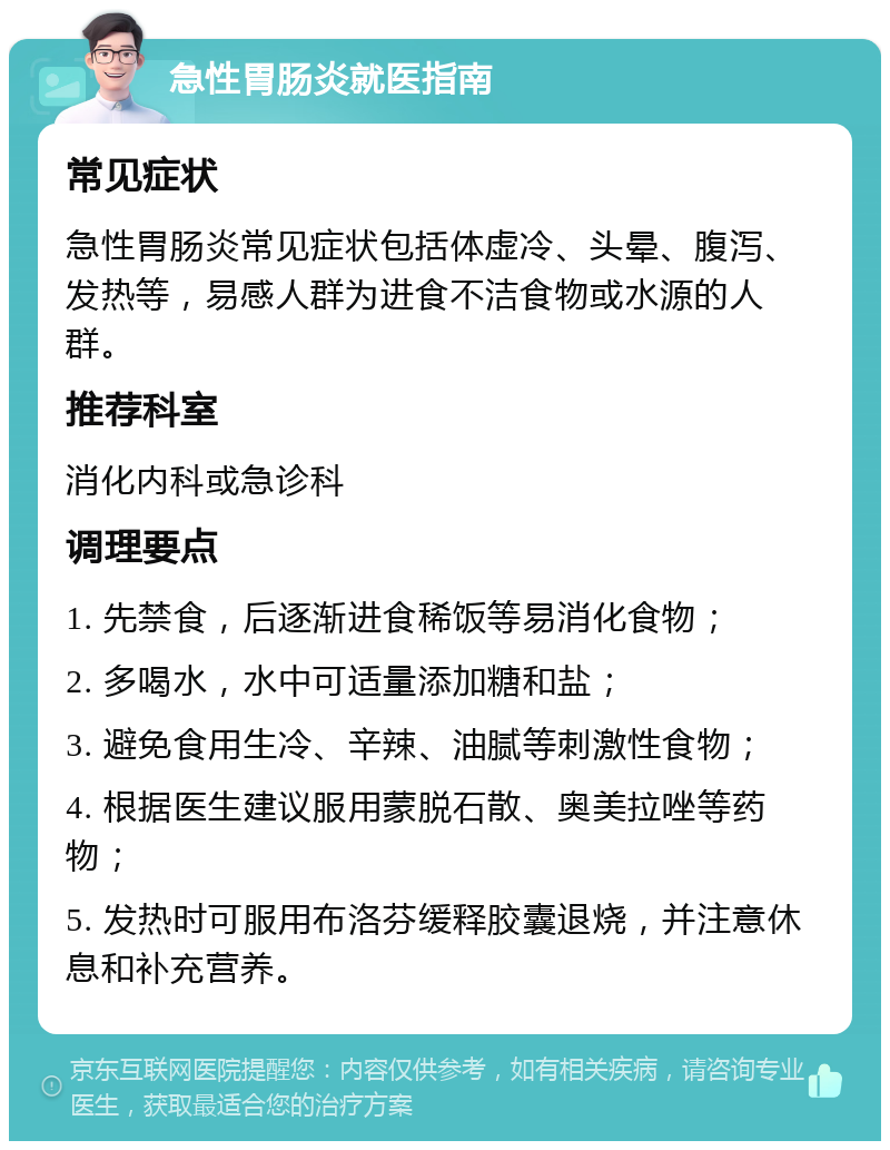 急性胃肠炎就医指南 常见症状 急性胃肠炎常见症状包括体虚冷、头晕、腹泻、发热等，易感人群为进食不洁食物或水源的人群。 推荐科室 消化内科或急诊科 调理要点 1. 先禁食，后逐渐进食稀饭等易消化食物； 2. 多喝水，水中可适量添加糖和盐； 3. 避免食用生冷、辛辣、油腻等刺激性食物； 4. 根据医生建议服用蒙脱石散、奥美拉唑等药物； 5. 发热时可服用布洛芬缓释胶囊退烧，并注意休息和补充营养。