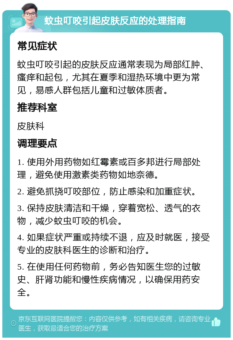 蚊虫叮咬引起皮肤反应的处理指南 常见症状 蚊虫叮咬引起的皮肤反应通常表现为局部红肿、瘙痒和起包，尤其在夏季和湿热环境中更为常见，易感人群包括儿童和过敏体质者。 推荐科室 皮肤科 调理要点 1. 使用外用药物如红霉素或百多邦进行局部处理，避免使用激素类药物如地奈德。 2. 避免抓挠叮咬部位，防止感染和加重症状。 3. 保持皮肤清洁和干燥，穿着宽松、透气的衣物，减少蚊虫叮咬的机会。 4. 如果症状严重或持续不退，应及时就医，接受专业的皮肤科医生的诊断和治疗。 5. 在使用任何药物前，务必告知医生您的过敏史、肝肾功能和慢性疾病情况，以确保用药安全。