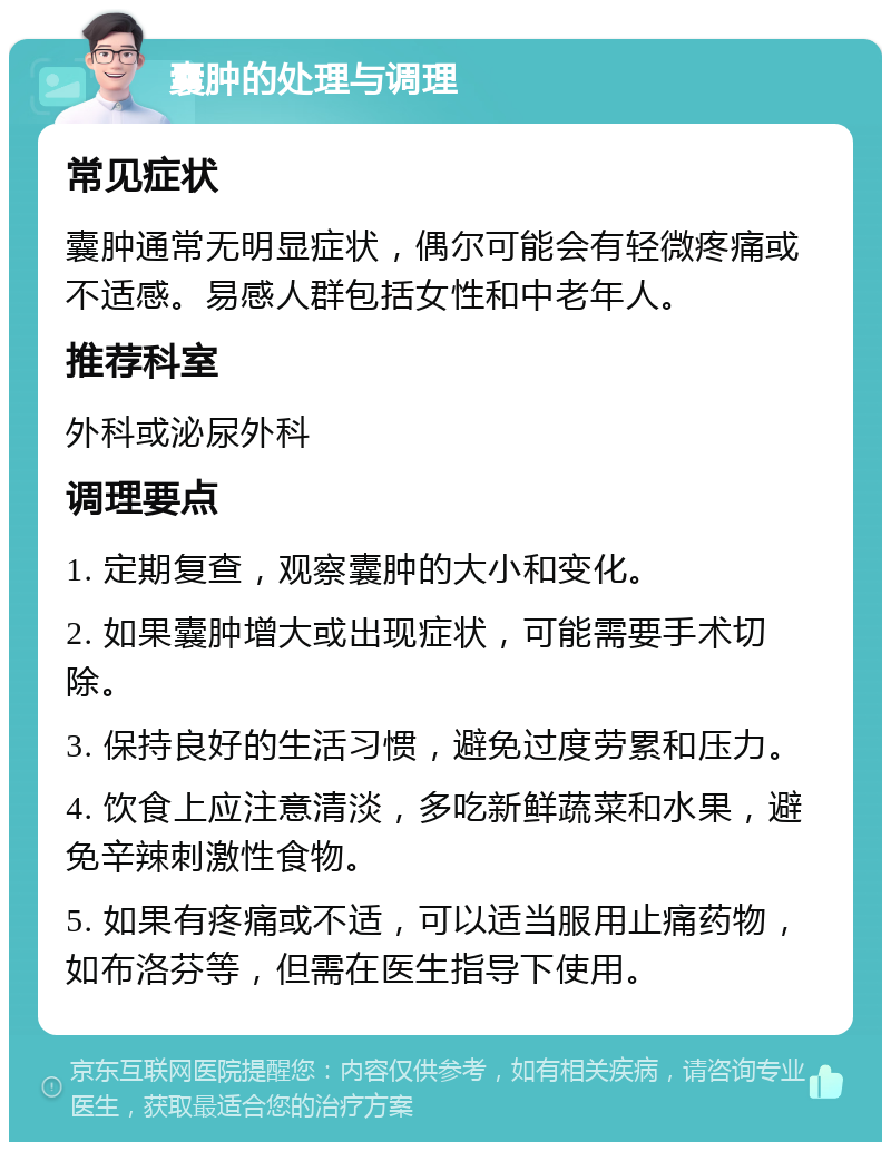 囊肿的处理与调理 常见症状 囊肿通常无明显症状，偶尔可能会有轻微疼痛或不适感。易感人群包括女性和中老年人。 推荐科室 外科或泌尿外科 调理要点 1. 定期复查，观察囊肿的大小和变化。 2. 如果囊肿增大或出现症状，可能需要手术切除。 3. 保持良好的生活习惯，避免过度劳累和压力。 4. 饮食上应注意清淡，多吃新鲜蔬菜和水果，避免辛辣刺激性食物。 5. 如果有疼痛或不适，可以适当服用止痛药物，如布洛芬等，但需在医生指导下使用。