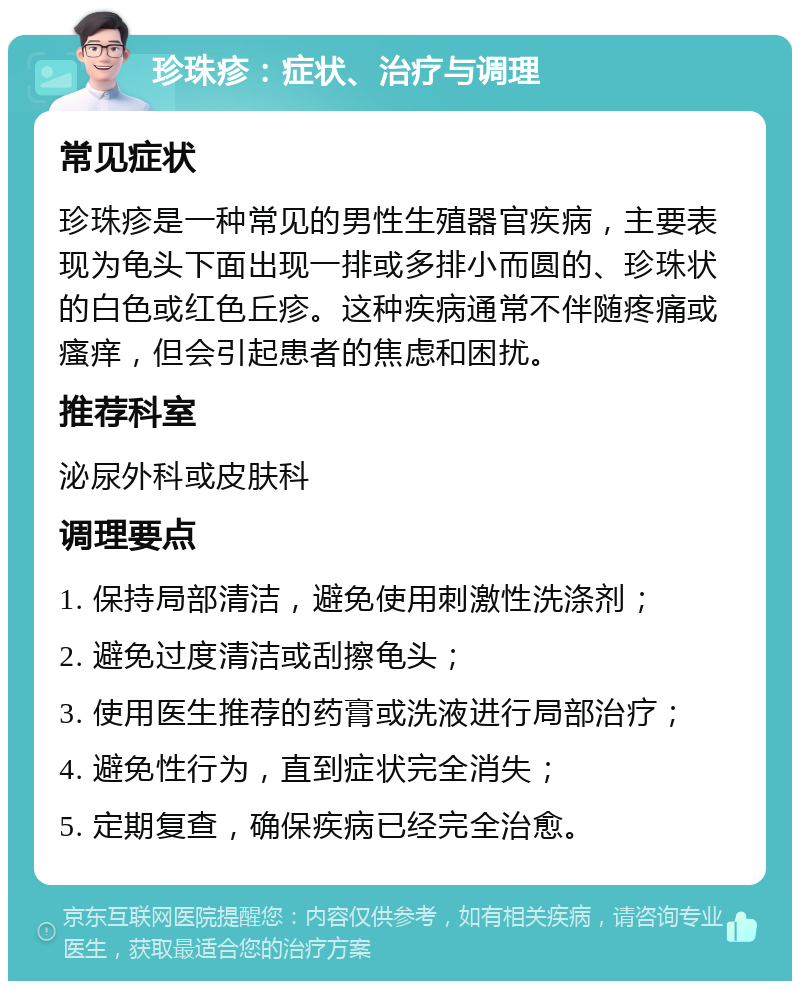 珍珠疹：症状、治疗与调理 常见症状 珍珠疹是一种常见的男性生殖器官疾病，主要表现为龟头下面出现一排或多排小而圆的、珍珠状的白色或红色丘疹。这种疾病通常不伴随疼痛或瘙痒，但会引起患者的焦虑和困扰。 推荐科室 泌尿外科或皮肤科 调理要点 1. 保持局部清洁，避免使用刺激性洗涤剂； 2. 避免过度清洁或刮擦龟头； 3. 使用医生推荐的药膏或洗液进行局部治疗； 4. 避免性行为，直到症状完全消失； 5. 定期复查，确保疾病已经完全治愈。