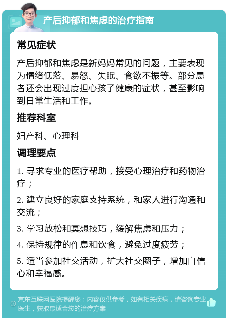 产后抑郁和焦虑的治疗指南 常见症状 产后抑郁和焦虑是新妈妈常见的问题，主要表现为情绪低落、易怒、失眠、食欲不振等。部分患者还会出现过度担心孩子健康的症状，甚至影响到日常生活和工作。 推荐科室 妇产科、心理科 调理要点 1. 寻求专业的医疗帮助，接受心理治疗和药物治疗； 2. 建立良好的家庭支持系统，和家人进行沟通和交流； 3. 学习放松和冥想技巧，缓解焦虑和压力； 4. 保持规律的作息和饮食，避免过度疲劳； 5. 适当参加社交活动，扩大社交圈子，增加自信心和幸福感。