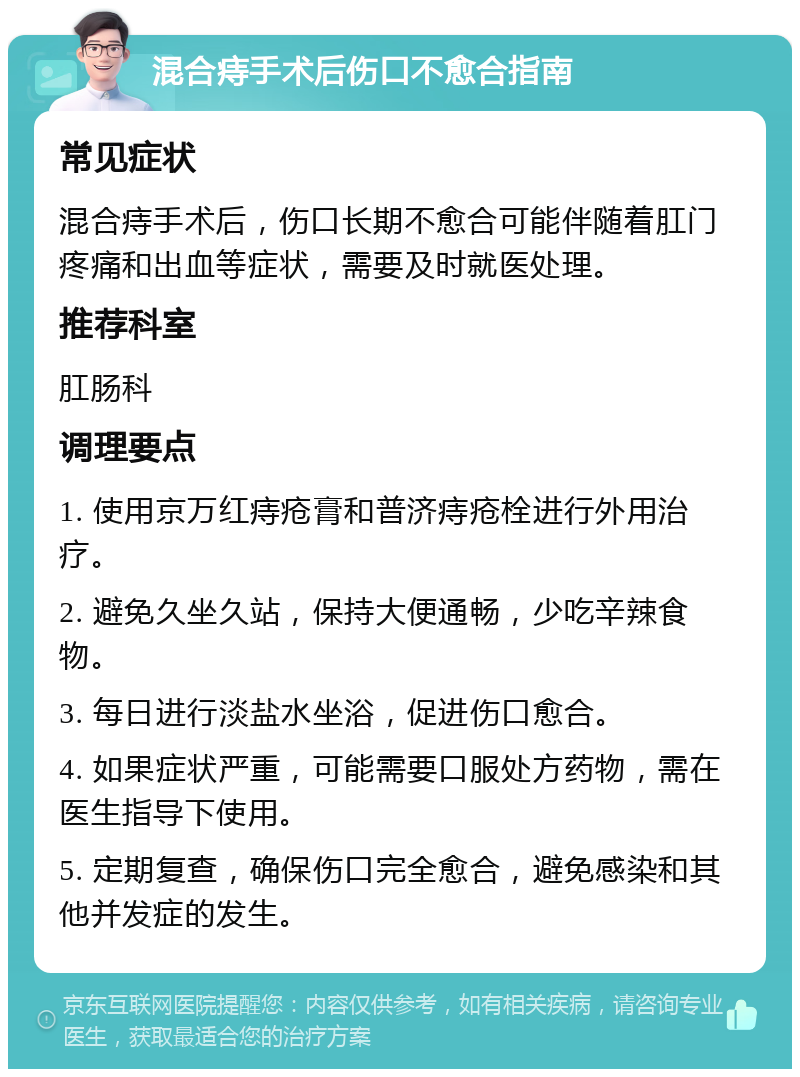 混合痔手术后伤口不愈合指南 常见症状 混合痔手术后，伤口长期不愈合可能伴随着肛门疼痛和出血等症状，需要及时就医处理。 推荐科室 肛肠科 调理要点 1. 使用京万红痔疮膏和普济痔疮栓进行外用治疗。 2. 避免久坐久站，保持大便通畅，少吃辛辣食物。 3. 每日进行淡盐水坐浴，促进伤口愈合。 4. 如果症状严重，可能需要口服处方药物，需在医生指导下使用。 5. 定期复查，确保伤口完全愈合，避免感染和其他并发症的发生。