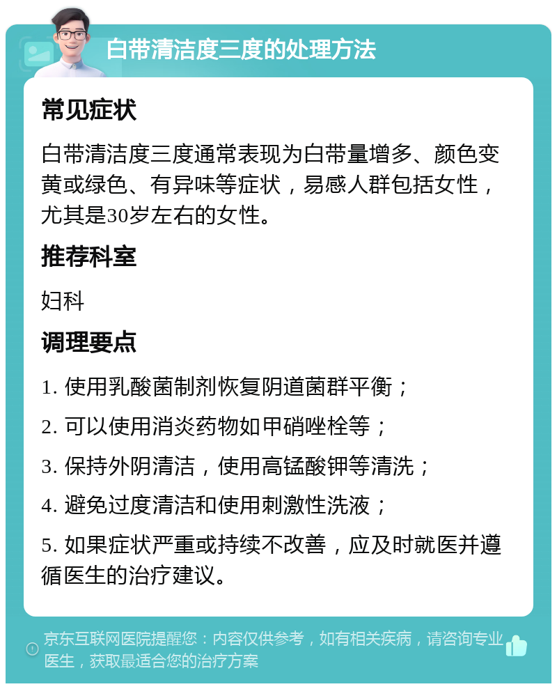 白带清洁度三度的处理方法 常见症状 白带清洁度三度通常表现为白带量增多、颜色变黄或绿色、有异味等症状，易感人群包括女性，尤其是30岁左右的女性。 推荐科室 妇科 调理要点 1. 使用乳酸菌制剂恢复阴道菌群平衡； 2. 可以使用消炎药物如甲硝唑栓等； 3. 保持外阴清洁，使用高锰酸钾等清洗； 4. 避免过度清洁和使用刺激性洗液； 5. 如果症状严重或持续不改善，应及时就医并遵循医生的治疗建议。