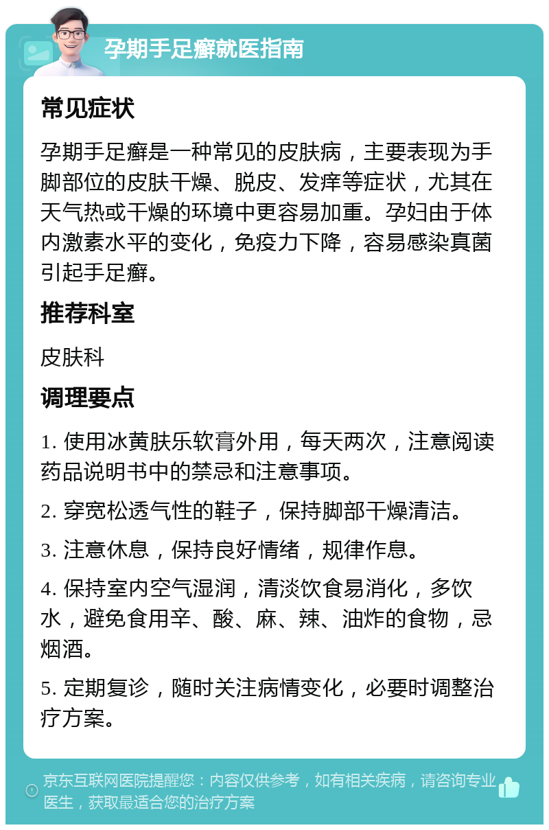 孕期手足癣就医指南 常见症状 孕期手足癣是一种常见的皮肤病，主要表现为手脚部位的皮肤干燥、脱皮、发痒等症状，尤其在天气热或干燥的环境中更容易加重。孕妇由于体内激素水平的变化，免疫力下降，容易感染真菌引起手足癣。 推荐科室 皮肤科 调理要点 1. 使用冰黄肤乐软膏外用，每天两次，注意阅读药品说明书中的禁忌和注意事项。 2. 穿宽松透气性的鞋子，保持脚部干燥清洁。 3. 注意休息，保持良好情绪，规律作息。 4. 保持室内空气湿润，清淡饮食易消化，多饮水，避免食用辛、酸、麻、辣、油炸的食物，忌烟酒。 5. 定期复诊，随时关注病情变化，必要时调整治疗方案。