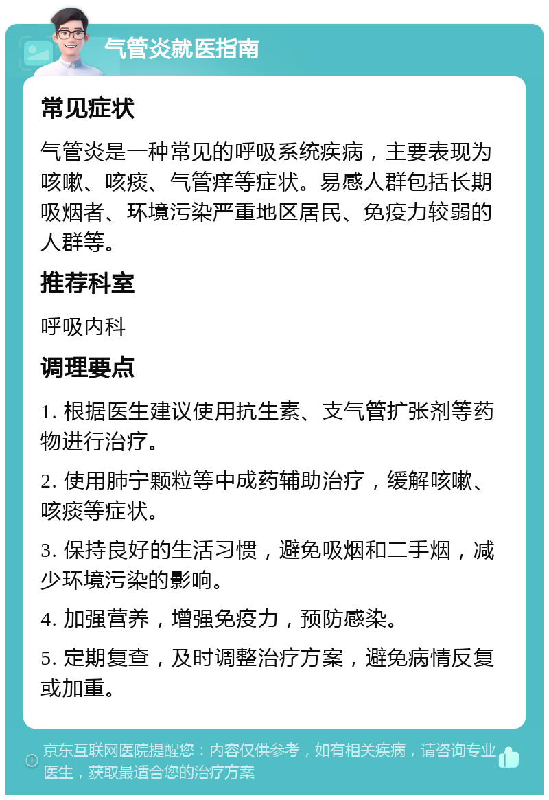 气管炎就医指南 常见症状 气管炎是一种常见的呼吸系统疾病，主要表现为咳嗽、咳痰、气管痒等症状。易感人群包括长期吸烟者、环境污染严重地区居民、免疫力较弱的人群等。 推荐科室 呼吸内科 调理要点 1. 根据医生建议使用抗生素、支气管扩张剂等药物进行治疗。 2. 使用肺宁颗粒等中成药辅助治疗，缓解咳嗽、咳痰等症状。 3. 保持良好的生活习惯，避免吸烟和二手烟，减少环境污染的影响。 4. 加强营养，增强免疫力，预防感染。 5. 定期复查，及时调整治疗方案，避免病情反复或加重。