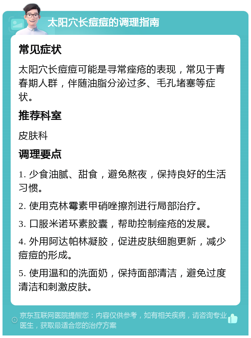 太阳穴长痘痘的调理指南 常见症状 太阳穴长痘痘可能是寻常痤疮的表现，常见于青春期人群，伴随油脂分泌过多、毛孔堵塞等症状。 推荐科室 皮肤科 调理要点 1. 少食油腻、甜食，避免熬夜，保持良好的生活习惯。 2. 使用克林霉素甲硝唑擦剂进行局部治疗。 3. 口服米诺环素胶囊，帮助控制痤疮的发展。 4. 外用阿达帕林凝胶，促进皮肤细胞更新，减少痘痘的形成。 5. 使用温和的洗面奶，保持面部清洁，避免过度清洁和刺激皮肤。