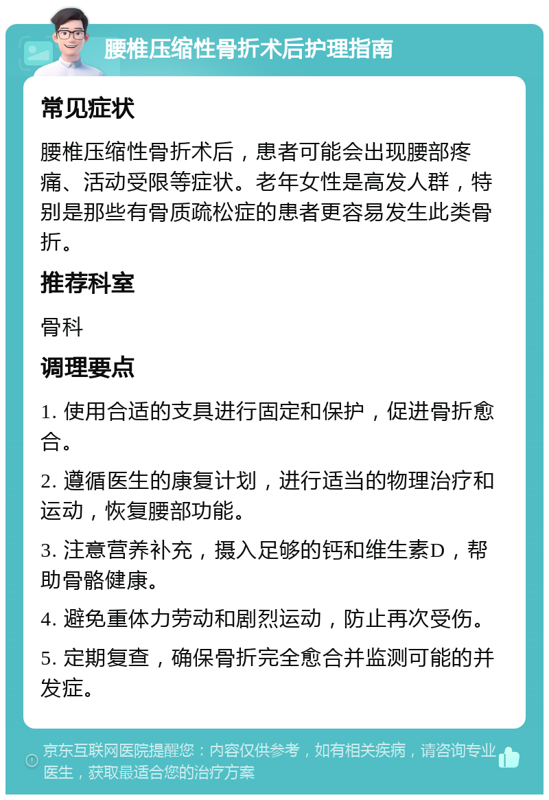 腰椎压缩性骨折术后护理指南 常见症状 腰椎压缩性骨折术后，患者可能会出现腰部疼痛、活动受限等症状。老年女性是高发人群，特别是那些有骨质疏松症的患者更容易发生此类骨折。 推荐科室 骨科 调理要点 1. 使用合适的支具进行固定和保护，促进骨折愈合。 2. 遵循医生的康复计划，进行适当的物理治疗和运动，恢复腰部功能。 3. 注意营养补充，摄入足够的钙和维生素D，帮助骨骼健康。 4. 避免重体力劳动和剧烈运动，防止再次受伤。 5. 定期复查，确保骨折完全愈合并监测可能的并发症。