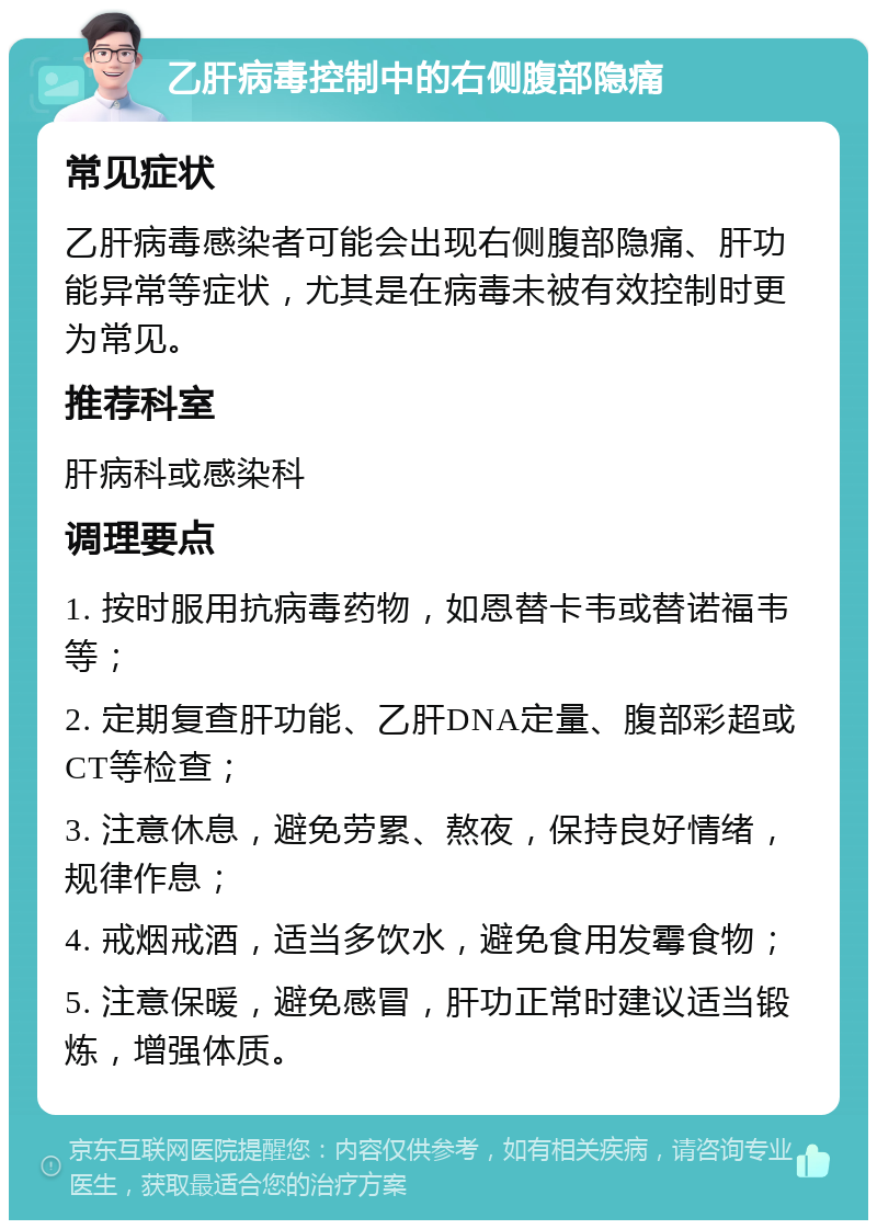 乙肝病毒控制中的右侧腹部隐痛 常见症状 乙肝病毒感染者可能会出现右侧腹部隐痛、肝功能异常等症状，尤其是在病毒未被有效控制时更为常见。 推荐科室 肝病科或感染科 调理要点 1. 按时服用抗病毒药物，如恩替卡韦或替诺福韦等； 2. 定期复查肝功能、乙肝DNA定量、腹部彩超或CT等检查； 3. 注意休息，避免劳累、熬夜，保持良好情绪，规律作息； 4. 戒烟戒酒，适当多饮水，避免食用发霉食物； 5. 注意保暖，避免感冒，肝功正常时建议适当锻炼，增强体质。