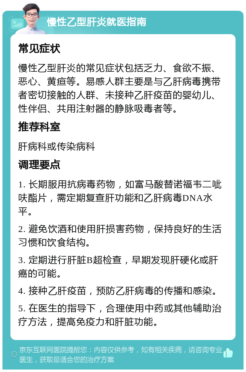 慢性乙型肝炎就医指南 常见症状 慢性乙型肝炎的常见症状包括乏力、食欲不振、恶心、黄疸等。易感人群主要是与乙肝病毒携带者密切接触的人群、未接种乙肝疫苗的婴幼儿、性伴侣、共用注射器的静脉吸毒者等。 推荐科室 肝病科或传染病科 调理要点 1. 长期服用抗病毒药物，如富马酸替诺福韦二呲呋酯片，需定期复查肝功能和乙肝病毒DNA水平。 2. 避免饮酒和使用肝损害药物，保持良好的生活习惯和饮食结构。 3. 定期进行肝脏B超检查，早期发现肝硬化或肝癌的可能。 4. 接种乙肝疫苗，预防乙肝病毒的传播和感染。 5. 在医生的指导下，合理使用中药或其他辅助治疗方法，提高免疫力和肝脏功能。