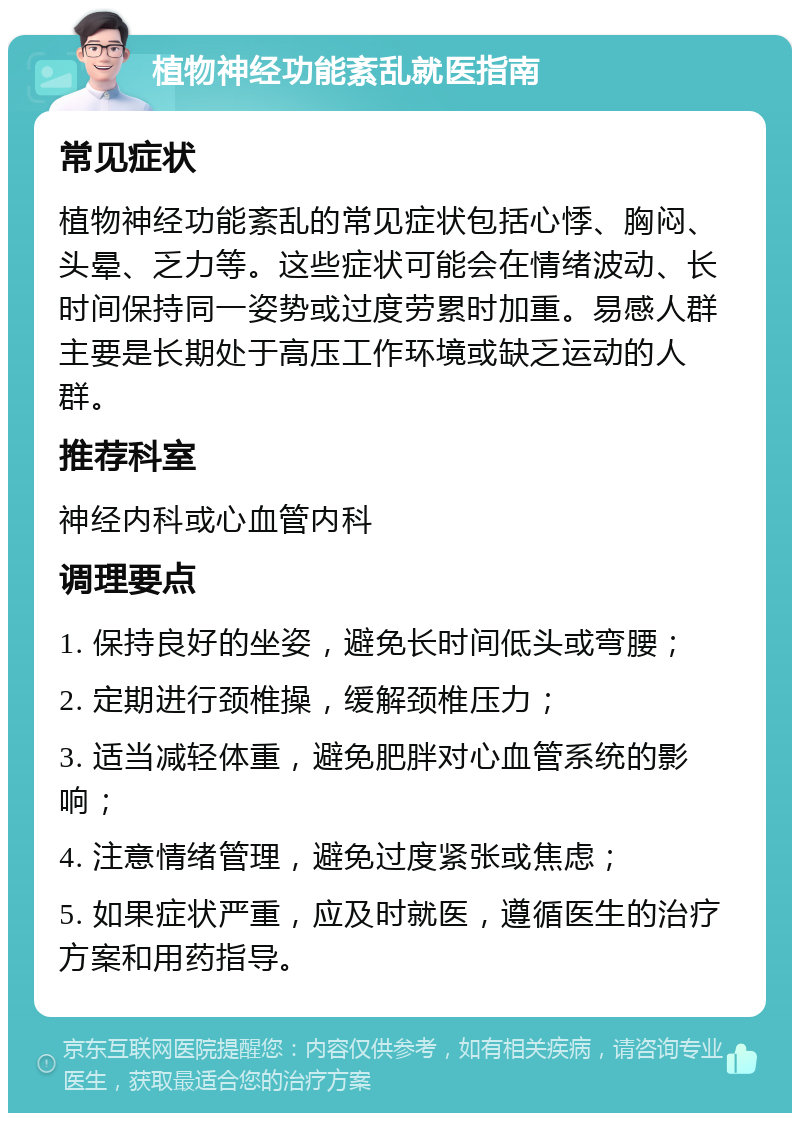 植物神经功能紊乱就医指南 常见症状 植物神经功能紊乱的常见症状包括心悸、胸闷、头晕、乏力等。这些症状可能会在情绪波动、长时间保持同一姿势或过度劳累时加重。易感人群主要是长期处于高压工作环境或缺乏运动的人群。 推荐科室 神经内科或心血管内科 调理要点 1. 保持良好的坐姿，避免长时间低头或弯腰； 2. 定期进行颈椎操，缓解颈椎压力； 3. 适当减轻体重，避免肥胖对心血管系统的影响； 4. 注意情绪管理，避免过度紧张或焦虑； 5. 如果症状严重，应及时就医，遵循医生的治疗方案和用药指导。