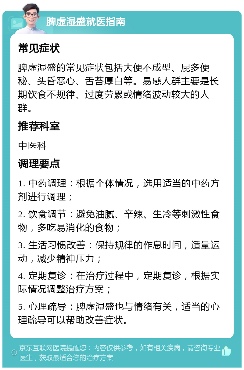 脾虚湿盛就医指南 常见症状 脾虚湿盛的常见症状包括大便不成型、屁多便秘、头昏恶心、舌苔厚白等。易感人群主要是长期饮食不规律、过度劳累或情绪波动较大的人群。 推荐科室 中医科 调理要点 1. 中药调理：根据个体情况，选用适当的中药方剂进行调理； 2. 饮食调节：避免油腻、辛辣、生冷等刺激性食物，多吃易消化的食物； 3. 生活习惯改善：保持规律的作息时间，适量运动，减少精神压力； 4. 定期复诊：在治疗过程中，定期复诊，根据实际情况调整治疗方案； 5. 心理疏导：脾虚湿盛也与情绪有关，适当的心理疏导可以帮助改善症状。