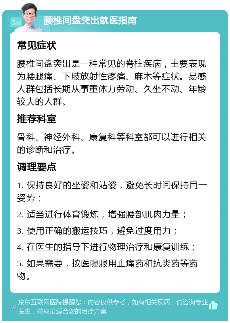 腰椎间盘突出就医指南 常见症状 腰椎间盘突出是一种常见的脊柱疾病，主要表现为腰腿痛、下肢放射性疼痛、麻木等症状。易感人群包括长期从事重体力劳动、久坐不动、年龄较大的人群。 推荐科室 骨科、神经外科、康复科等科室都可以进行相关的诊断和治疗。 调理要点 1. 保持良好的坐姿和站姿，避免长时间保持同一姿势； 2. 适当进行体育锻炼，增强腰部肌肉力量； 3. 使用正确的搬运技巧，避免过度用力； 4. 在医生的指导下进行物理治疗和康复训练； 5. 如果需要，按医嘱服用止痛药和抗炎药等药物。