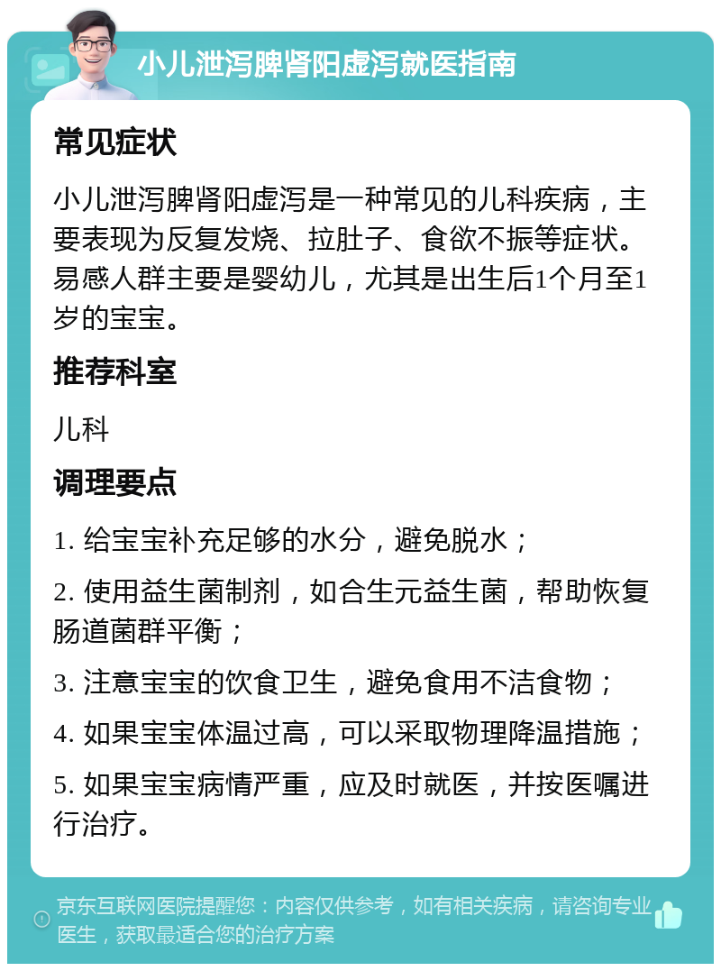 小儿泄泻脾肾阳虚泻就医指南 常见症状 小儿泄泻脾肾阳虚泻是一种常见的儿科疾病，主要表现为反复发烧、拉肚子、食欲不振等症状。易感人群主要是婴幼儿，尤其是出生后1个月至1岁的宝宝。 推荐科室 儿科 调理要点 1. 给宝宝补充足够的水分，避免脱水； 2. 使用益生菌制剂，如合生元益生菌，帮助恢复肠道菌群平衡； 3. 注意宝宝的饮食卫生，避免食用不洁食物； 4. 如果宝宝体温过高，可以采取物理降温措施； 5. 如果宝宝病情严重，应及时就医，并按医嘱进行治疗。