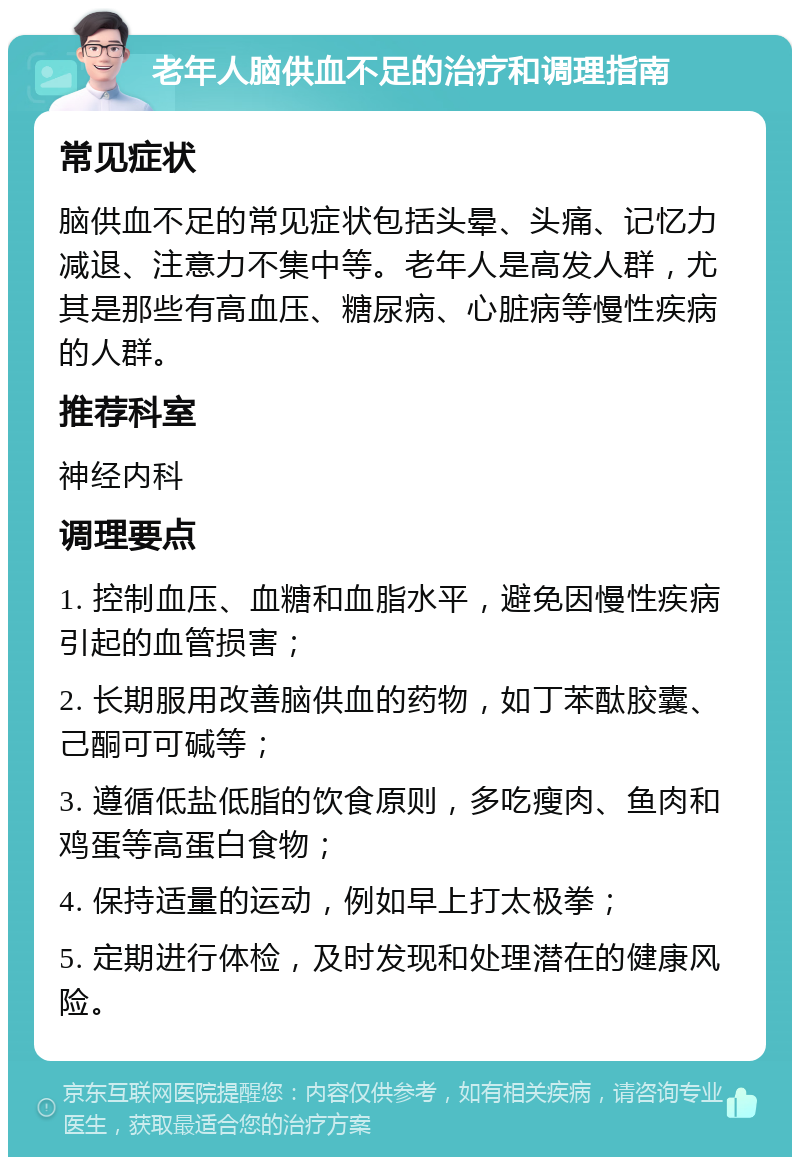 老年人脑供血不足的治疗和调理指南 常见症状 脑供血不足的常见症状包括头晕、头痛、记忆力减退、注意力不集中等。老年人是高发人群，尤其是那些有高血压、糖尿病、心脏病等慢性疾病的人群。 推荐科室 神经内科 调理要点 1. 控制血压、血糖和血脂水平，避免因慢性疾病引起的血管损害； 2. 长期服用改善脑供血的药物，如丁苯酞胶囊、己酮可可碱等； 3. 遵循低盐低脂的饮食原则，多吃瘦肉、鱼肉和鸡蛋等高蛋白食物； 4. 保持适量的运动，例如早上打太极拳； 5. 定期进行体检，及时发现和处理潜在的健康风险。