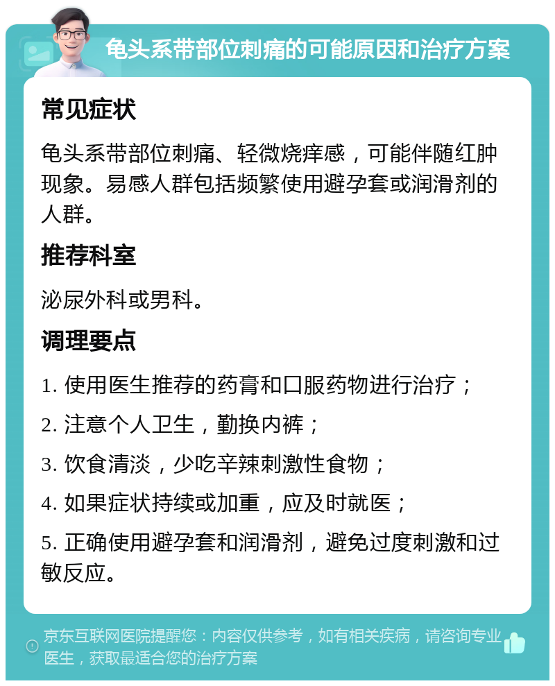 龟头系带部位刺痛的可能原因和治疗方案 常见症状 龟头系带部位刺痛、轻微烧痒感，可能伴随红肿现象。易感人群包括频繁使用避孕套或润滑剂的人群。 推荐科室 泌尿外科或男科。 调理要点 1. 使用医生推荐的药膏和口服药物进行治疗； 2. 注意个人卫生，勤换内裤； 3. 饮食清淡，少吃辛辣刺激性食物； 4. 如果症状持续或加重，应及时就医； 5. 正确使用避孕套和润滑剂，避免过度刺激和过敏反应。