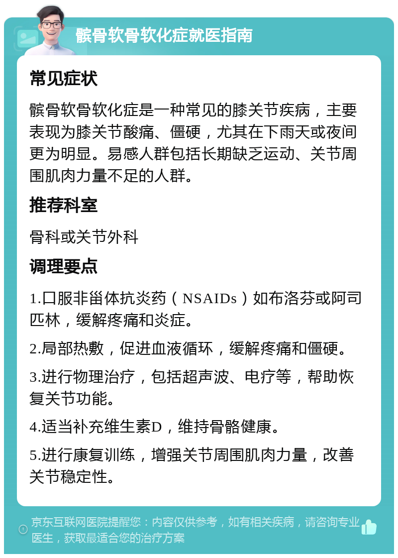 髌骨软骨软化症就医指南 常见症状 髌骨软骨软化症是一种常见的膝关节疾病，主要表现为膝关节酸痛、僵硬，尤其在下雨天或夜间更为明显。易感人群包括长期缺乏运动、关节周围肌肉力量不足的人群。 推荐科室 骨科或关节外科 调理要点 1.口服非甾体抗炎药（NSAIDs）如布洛芬或阿司匹林，缓解疼痛和炎症。 2.局部热敷，促进血液循环，缓解疼痛和僵硬。 3.进行物理治疗，包括超声波、电疗等，帮助恢复关节功能。 4.适当补充维生素D，维持骨骼健康。 5.进行康复训练，增强关节周围肌肉力量，改善关节稳定性。