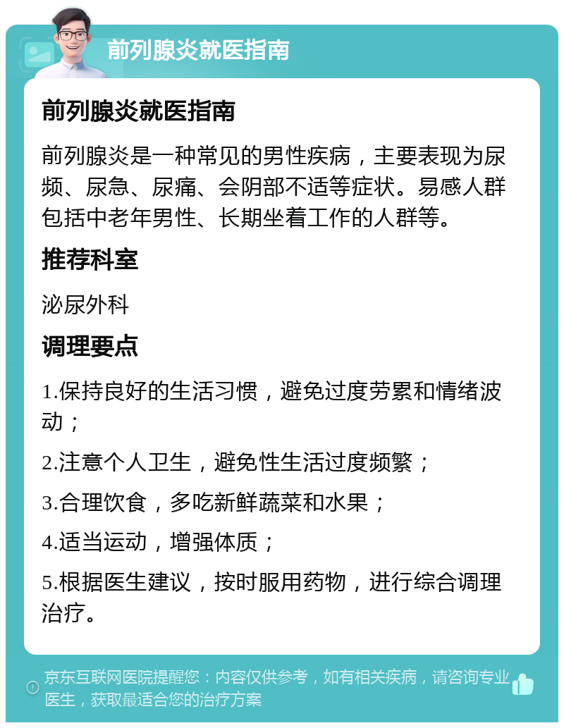 前列腺炎就医指南 前列腺炎就医指南 前列腺炎是一种常见的男性疾病，主要表现为尿频、尿急、尿痛、会阴部不适等症状。易感人群包括中老年男性、长期坐着工作的人群等。 推荐科室 泌尿外科 调理要点 1.保持良好的生活习惯，避免过度劳累和情绪波动； 2.注意个人卫生，避免性生活过度频繁； 3.合理饮食，多吃新鲜蔬菜和水果； 4.适当运动，增强体质； 5.根据医生建议，按时服用药物，进行综合调理治疗。