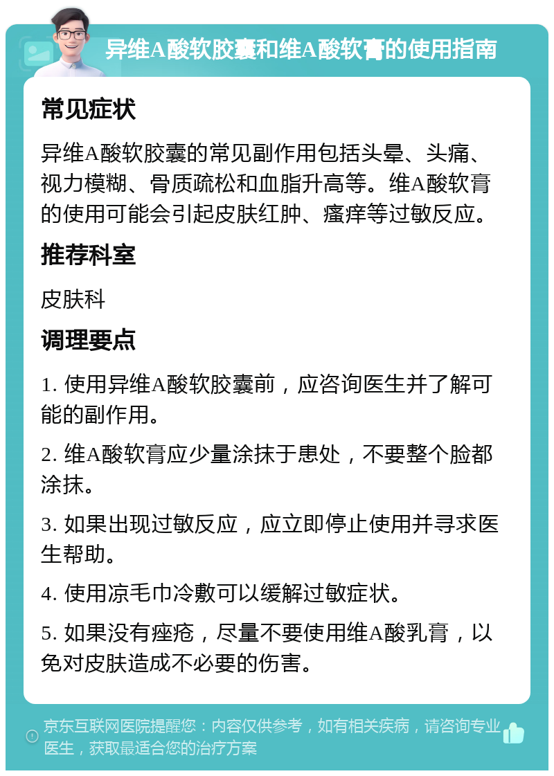 异维A酸软胶囊和维A酸软膏的使用指南 常见症状 异维A酸软胶囊的常见副作用包括头晕、头痛、视力模糊、骨质疏松和血脂升高等。维A酸软膏的使用可能会引起皮肤红肿、瘙痒等过敏反应。 推荐科室 皮肤科 调理要点 1. 使用异维A酸软胶囊前，应咨询医生并了解可能的副作用。 2. 维A酸软膏应少量涂抹于患处，不要整个脸都涂抹。 3. 如果出现过敏反应，应立即停止使用并寻求医生帮助。 4. 使用凉毛巾冷敷可以缓解过敏症状。 5. 如果没有痤疮，尽量不要使用维A酸乳膏，以免对皮肤造成不必要的伤害。