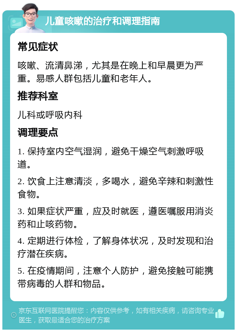 儿童咳嗽的治疗和调理指南 常见症状 咳嗽、流清鼻涕，尤其是在晚上和早晨更为严重。易感人群包括儿童和老年人。 推荐科室 儿科或呼吸内科 调理要点 1. 保持室内空气湿润，避免干燥空气刺激呼吸道。 2. 饮食上注意清淡，多喝水，避免辛辣和刺激性食物。 3. 如果症状严重，应及时就医，遵医嘱服用消炎药和止咳药物。 4. 定期进行体检，了解身体状况，及时发现和治疗潜在疾病。 5. 在疫情期间，注意个人防护，避免接触可能携带病毒的人群和物品。