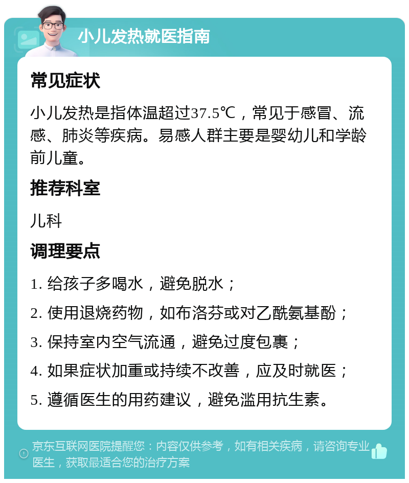 小儿发热就医指南 常见症状 小儿发热是指体温超过37.5℃，常见于感冒、流感、肺炎等疾病。易感人群主要是婴幼儿和学龄前儿童。 推荐科室 儿科 调理要点 1. 给孩子多喝水，避免脱水； 2. 使用退烧药物，如布洛芬或对乙酰氨基酚； 3. 保持室内空气流通，避免过度包裹； 4. 如果症状加重或持续不改善，应及时就医； 5. 遵循医生的用药建议，避免滥用抗生素。