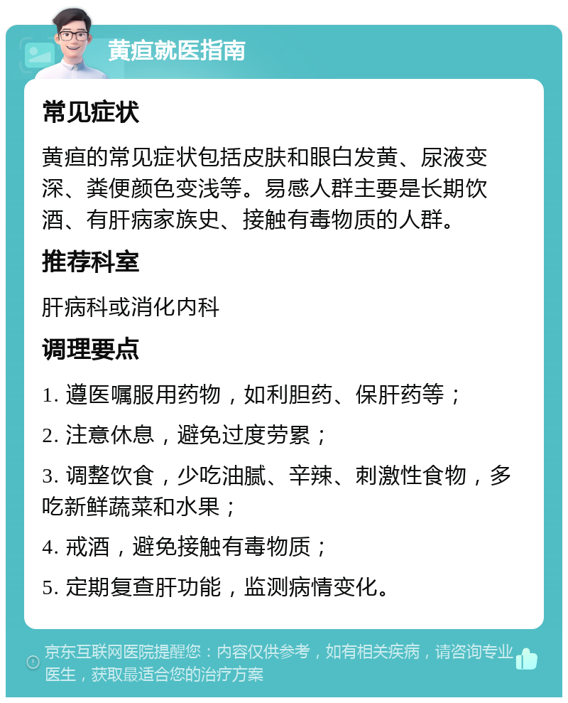 黄疸就医指南 常见症状 黄疸的常见症状包括皮肤和眼白发黄、尿液变深、粪便颜色变浅等。易感人群主要是长期饮酒、有肝病家族史、接触有毒物质的人群。 推荐科室 肝病科或消化内科 调理要点 1. 遵医嘱服用药物，如利胆药、保肝药等； 2. 注意休息，避免过度劳累； 3. 调整饮食，少吃油腻、辛辣、刺激性食物，多吃新鲜蔬菜和水果； 4. 戒酒，避免接触有毒物质； 5. 定期复查肝功能，监测病情变化。