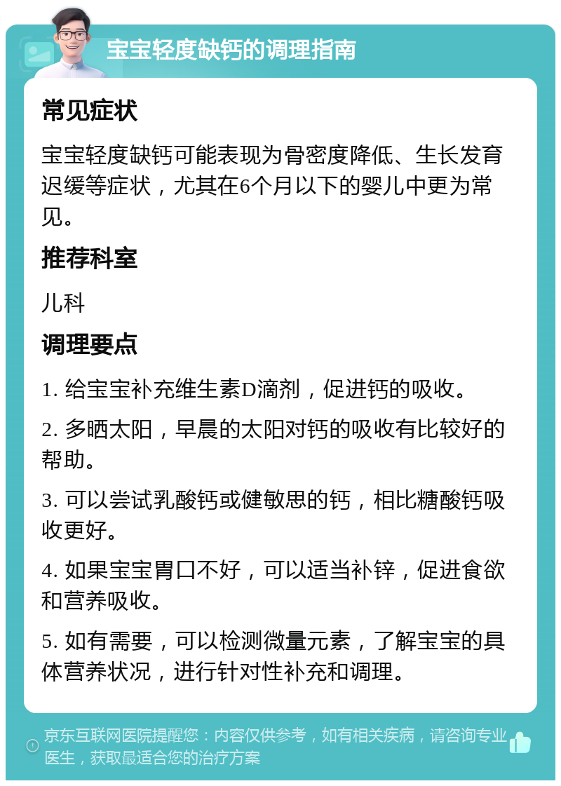 宝宝轻度缺钙的调理指南 常见症状 宝宝轻度缺钙可能表现为骨密度降低、生长发育迟缓等症状，尤其在6个月以下的婴儿中更为常见。 推荐科室 儿科 调理要点 1. 给宝宝补充维生素D滴剂，促进钙的吸收。 2. 多晒太阳，早晨的太阳对钙的吸收有比较好的帮助。 3. 可以尝试乳酸钙或健敏思的钙，相比糖酸钙吸收更好。 4. 如果宝宝胃口不好，可以适当补锌，促进食欲和营养吸收。 5. 如有需要，可以检测微量元素，了解宝宝的具体营养状况，进行针对性补充和调理。