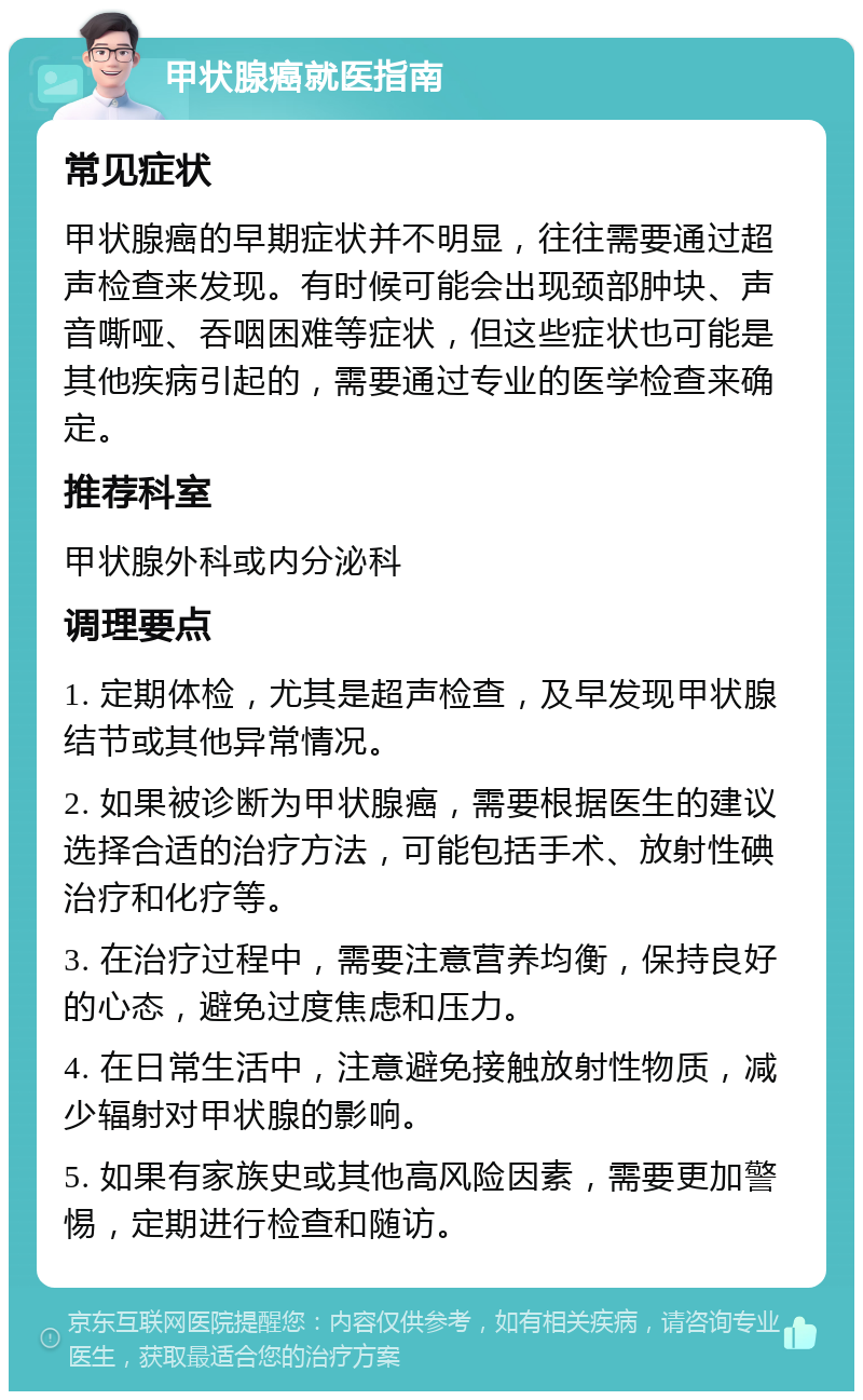 甲状腺癌就医指南 常见症状 甲状腺癌的早期症状并不明显，往往需要通过超声检查来发现。有时候可能会出现颈部肿块、声音嘶哑、吞咽困难等症状，但这些症状也可能是其他疾病引起的，需要通过专业的医学检查来确定。 推荐科室 甲状腺外科或内分泌科 调理要点 1. 定期体检，尤其是超声检查，及早发现甲状腺结节或其他异常情况。 2. 如果被诊断为甲状腺癌，需要根据医生的建议选择合适的治疗方法，可能包括手术、放射性碘治疗和化疗等。 3. 在治疗过程中，需要注意营养均衡，保持良好的心态，避免过度焦虑和压力。 4. 在日常生活中，注意避免接触放射性物质，减少辐射对甲状腺的影响。 5. 如果有家族史或其他高风险因素，需要更加警惕，定期进行检查和随访。