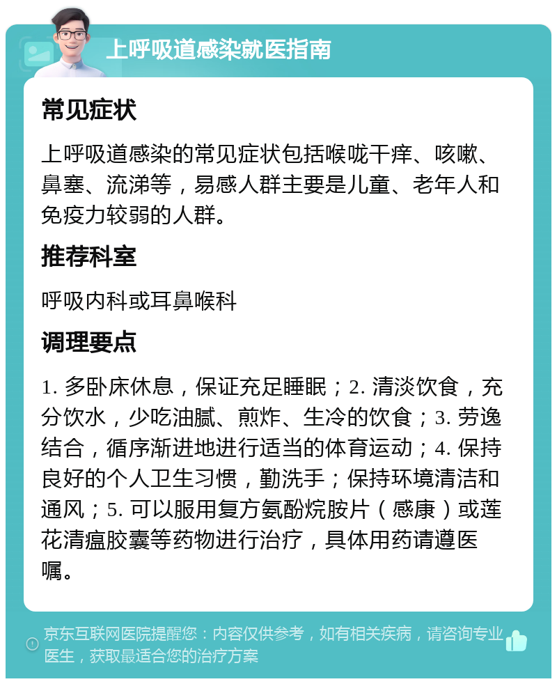 上呼吸道感染就医指南 常见症状 上呼吸道感染的常见症状包括喉咙干痒、咳嗽、鼻塞、流涕等，易感人群主要是儿童、老年人和免疫力较弱的人群。 推荐科室 呼吸内科或耳鼻喉科 调理要点 1. 多卧床休息，保证充足睡眠；2. 清淡饮食，充分饮水，少吃油腻、煎炸、生冷的饮食；3. 劳逸结合，循序渐进地进行适当的体育运动；4. 保持良好的个人卫生习惯，勤洗手；保持环境清洁和通风；5. 可以服用复方氨酚烷胺片（感康）或莲花清瘟胶囊等药物进行治疗，具体用药请遵医嘱。