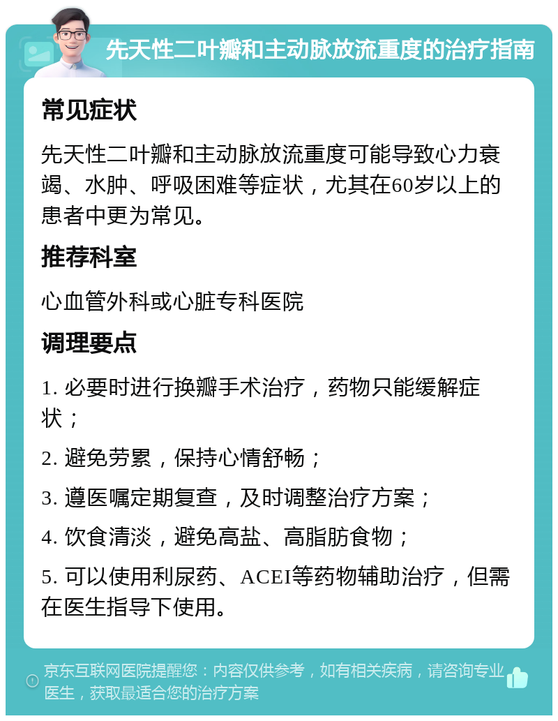 先天性二叶瓣和主动脉放流重度的治疗指南 常见症状 先天性二叶瓣和主动脉放流重度可能导致心力衰竭、水肿、呼吸困难等症状，尤其在60岁以上的患者中更为常见。 推荐科室 心血管外科或心脏专科医院 调理要点 1. 必要时进行换瓣手术治疗，药物只能缓解症状； 2. 避免劳累，保持心情舒畅； 3. 遵医嘱定期复查，及时调整治疗方案； 4. 饮食清淡，避免高盐、高脂肪食物； 5. 可以使用利尿药、ACEI等药物辅助治疗，但需在医生指导下使用。