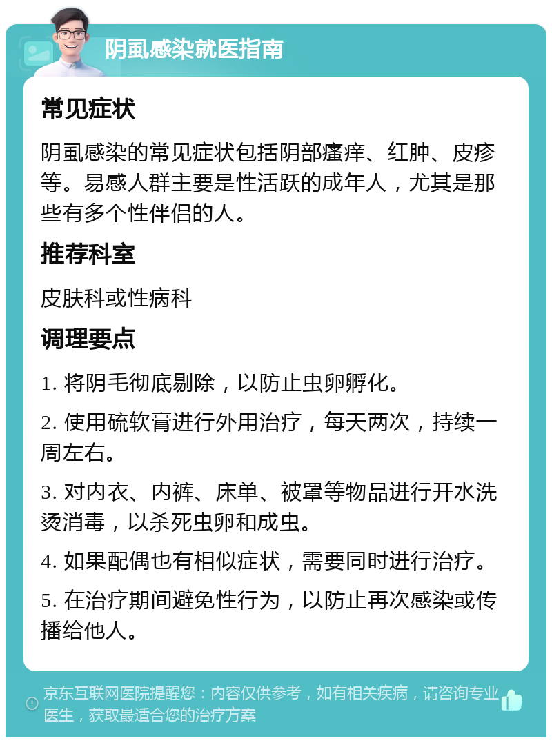 阴虱感染就医指南 常见症状 阴虱感染的常见症状包括阴部瘙痒、红肿、皮疹等。易感人群主要是性活跃的成年人，尤其是那些有多个性伴侣的人。 推荐科室 皮肤科或性病科 调理要点 1. 将阴毛彻底剔除，以防止虫卵孵化。 2. 使用硫软膏进行外用治疗，每天两次，持续一周左右。 3. 对内衣、内裤、床单、被罩等物品进行开水洗烫消毒，以杀死虫卵和成虫。 4. 如果配偶也有相似症状，需要同时进行治疗。 5. 在治疗期间避免性行为，以防止再次感染或传播给他人。