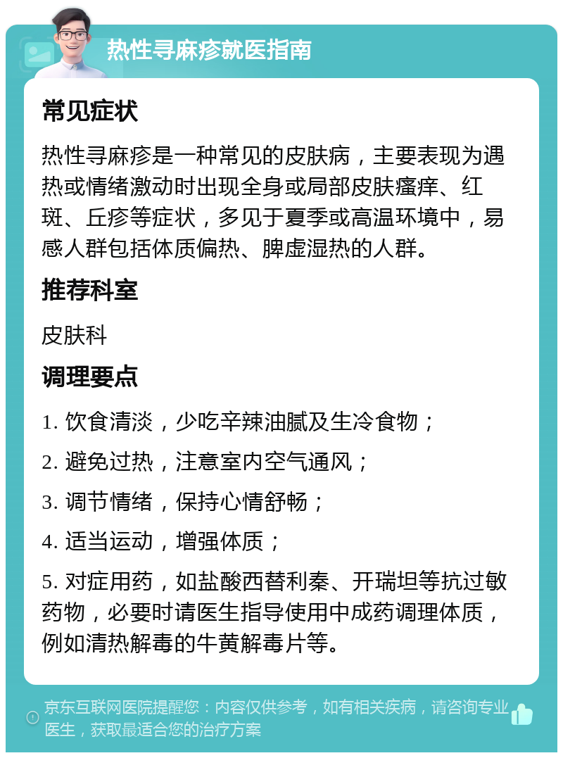 热性寻麻疹就医指南 常见症状 热性寻麻疹是一种常见的皮肤病，主要表现为遇热或情绪激动时出现全身或局部皮肤瘙痒、红斑、丘疹等症状，多见于夏季或高温环境中，易感人群包括体质偏热、脾虚湿热的人群。 推荐科室 皮肤科 调理要点 1. 饮食清淡，少吃辛辣油腻及生冷食物； 2. 避免过热，注意室内空气通风； 3. 调节情绪，保持心情舒畅； 4. 适当运动，增强体质； 5. 对症用药，如盐酸西替利秦、开瑞坦等抗过敏药物，必要时请医生指导使用中成药调理体质，例如清热解毒的牛黄解毒片等。