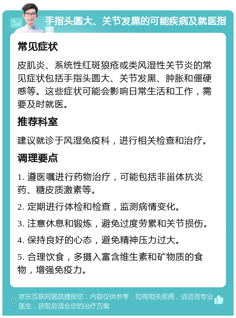 手指头圆大、关节发黑的可能疾病及就医指南 常见症状 皮肌炎、系统性红斑狼疮或类风湿性关节炎的常见症状包括手指头圆大、关节发黑、肿胀和僵硬感等。这些症状可能会影响日常生活和工作，需要及时就医。 推荐科室 建议就诊于风湿免疫科，进行相关检查和治疗。 调理要点 1. 遵医嘱进行药物治疗，可能包括非甾体抗炎药、糖皮质激素等。 2. 定期进行体检和检查，监测病情变化。 3. 注意休息和锻炼，避免过度劳累和关节损伤。 4. 保持良好的心态，避免精神压力过大。 5. 合理饮食，多摄入富含维生素和矿物质的食物，增强免疫力。