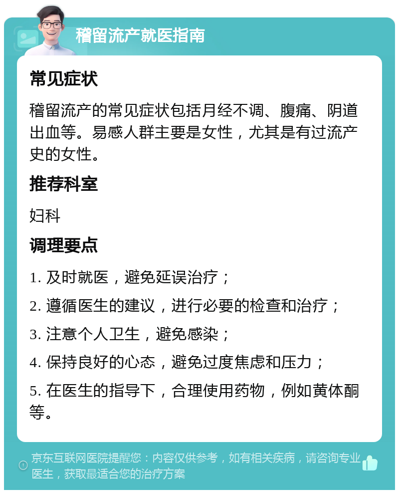 稽留流产就医指南 常见症状 稽留流产的常见症状包括月经不调、腹痛、阴道出血等。易感人群主要是女性，尤其是有过流产史的女性。 推荐科室 妇科 调理要点 1. 及时就医，避免延误治疗； 2. 遵循医生的建议，进行必要的检查和治疗； 3. 注意个人卫生，避免感染； 4. 保持良好的心态，避免过度焦虑和压力； 5. 在医生的指导下，合理使用药物，例如黄体酮等。