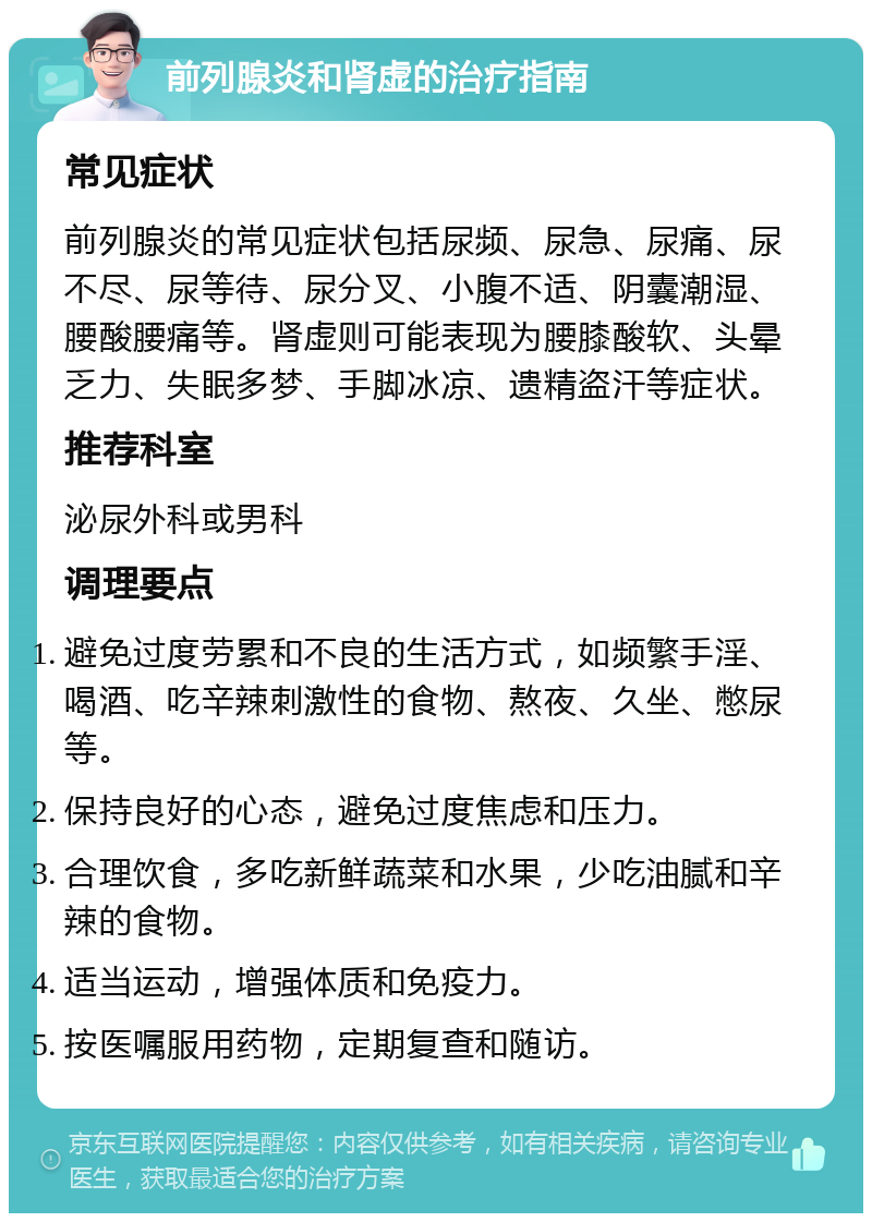 前列腺炎和肾虚的治疗指南 常见症状 前列腺炎的常见症状包括尿频、尿急、尿痛、尿不尽、尿等待、尿分叉、小腹不适、阴囊潮湿、腰酸腰痛等。肾虚则可能表现为腰膝酸软、头晕乏力、失眠多梦、手脚冰凉、遗精盗汗等症状。 推荐科室 泌尿外科或男科 调理要点 避免过度劳累和不良的生活方式，如频繁手淫、喝酒、吃辛辣刺激性的食物、熬夜、久坐、憋尿等。 保持良好的心态，避免过度焦虑和压力。 合理饮食，多吃新鲜蔬菜和水果，少吃油腻和辛辣的食物。 适当运动，增强体质和免疫力。 按医嘱服用药物，定期复查和随访。