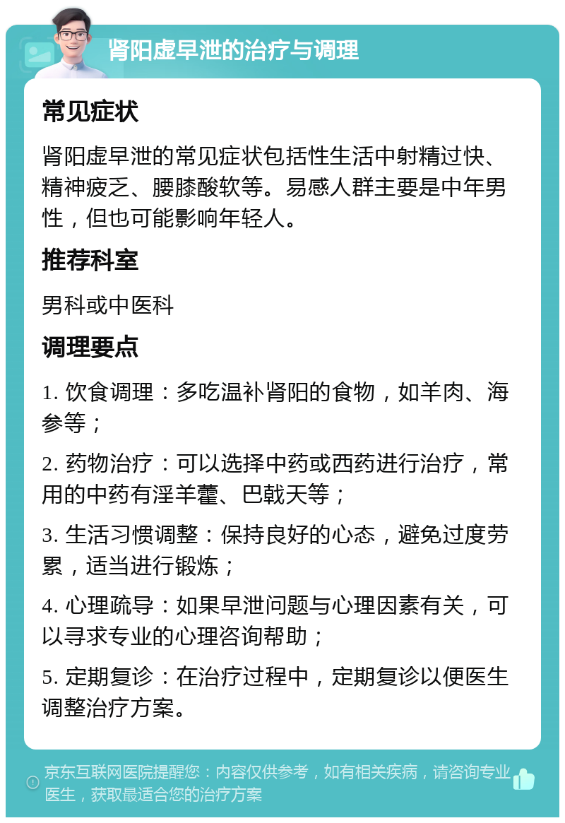 肾阳虚早泄的治疗与调理 常见症状 肾阳虚早泄的常见症状包括性生活中射精过快、精神疲乏、腰膝酸软等。易感人群主要是中年男性，但也可能影响年轻人。 推荐科室 男科或中医科 调理要点 1. 饮食调理：多吃温补肾阳的食物，如羊肉、海参等； 2. 药物治疗：可以选择中药或西药进行治疗，常用的中药有淫羊藿、巴戟天等； 3. 生活习惯调整：保持良好的心态，避免过度劳累，适当进行锻炼； 4. 心理疏导：如果早泄问题与心理因素有关，可以寻求专业的心理咨询帮助； 5. 定期复诊：在治疗过程中，定期复诊以便医生调整治疗方案。