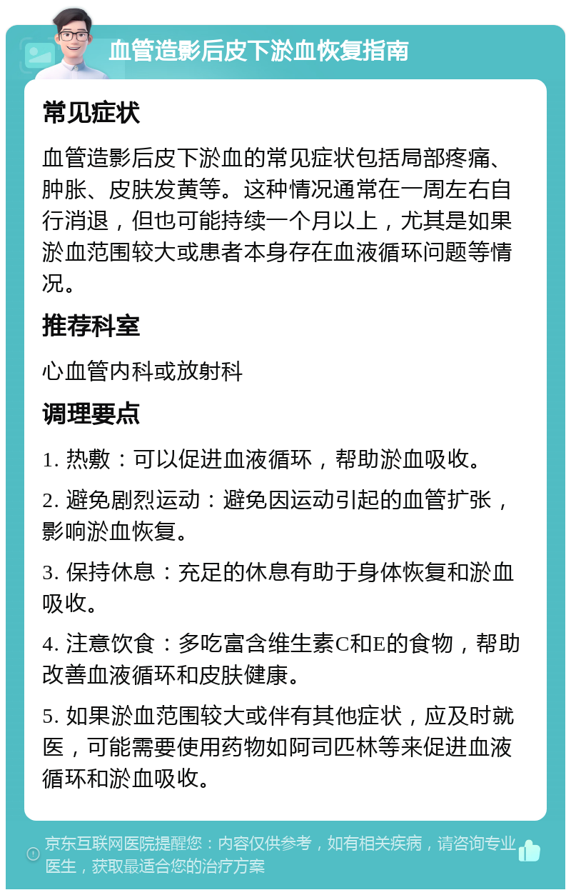 血管造影后皮下淤血恢复指南 常见症状 血管造影后皮下淤血的常见症状包括局部疼痛、肿胀、皮肤发黄等。这种情况通常在一周左右自行消退，但也可能持续一个月以上，尤其是如果淤血范围较大或患者本身存在血液循环问题等情况。 推荐科室 心血管内科或放射科 调理要点 1. 热敷：可以促进血液循环，帮助淤血吸收。 2. 避免剧烈运动：避免因运动引起的血管扩张，影响淤血恢复。 3. 保持休息：充足的休息有助于身体恢复和淤血吸收。 4. 注意饮食：多吃富含维生素C和E的食物，帮助改善血液循环和皮肤健康。 5. 如果淤血范围较大或伴有其他症状，应及时就医，可能需要使用药物如阿司匹林等来促进血液循环和淤血吸收。