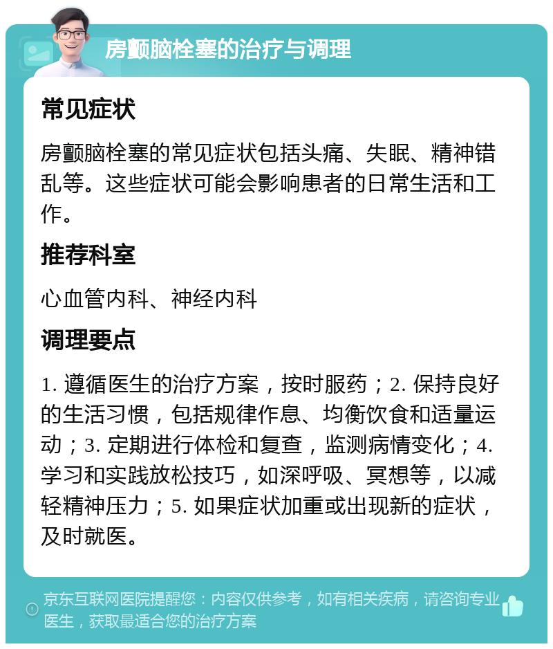 房颤脑栓塞的治疗与调理 常见症状 房颤脑栓塞的常见症状包括头痛、失眠、精神错乱等。这些症状可能会影响患者的日常生活和工作。 推荐科室 心血管内科、神经内科 调理要点 1. 遵循医生的治疗方案，按时服药；2. 保持良好的生活习惯，包括规律作息、均衡饮食和适量运动；3. 定期进行体检和复查，监测病情变化；4. 学习和实践放松技巧，如深呼吸、冥想等，以减轻精神压力；5. 如果症状加重或出现新的症状，及时就医。