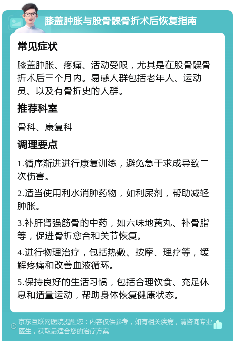 膝盖肿胀与股骨髁骨折术后恢复指南 常见症状 膝盖肿胀、疼痛、活动受限，尤其是在股骨髁骨折术后三个月内。易感人群包括老年人、运动员、以及有骨折史的人群。 推荐科室 骨科、康复科 调理要点 1.循序渐进进行康复训练，避免急于求成导致二次伤害。 2.适当使用利水消肿药物，如利尿剂，帮助减轻肿胀。 3.补肝肾强筋骨的中药，如六味地黄丸、补骨脂等，促进骨折愈合和关节恢复。 4.进行物理治疗，包括热敷、按摩、理疗等，缓解疼痛和改善血液循环。 5.保持良好的生活习惯，包括合理饮食、充足休息和适量运动，帮助身体恢复健康状态。