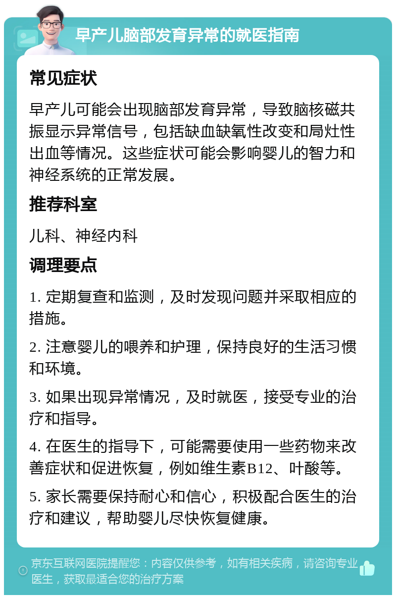 早产儿脑部发育异常的就医指南 常见症状 早产儿可能会出现脑部发育异常，导致脑核磁共振显示异常信号，包括缺血缺氧性改变和局灶性出血等情况。这些症状可能会影响婴儿的智力和神经系统的正常发展。 推荐科室 儿科、神经内科 调理要点 1. 定期复查和监测，及时发现问题并采取相应的措施。 2. 注意婴儿的喂养和护理，保持良好的生活习惯和环境。 3. 如果出现异常情况，及时就医，接受专业的治疗和指导。 4. 在医生的指导下，可能需要使用一些药物来改善症状和促进恢复，例如维生素B12、叶酸等。 5. 家长需要保持耐心和信心，积极配合医生的治疗和建议，帮助婴儿尽快恢复健康。