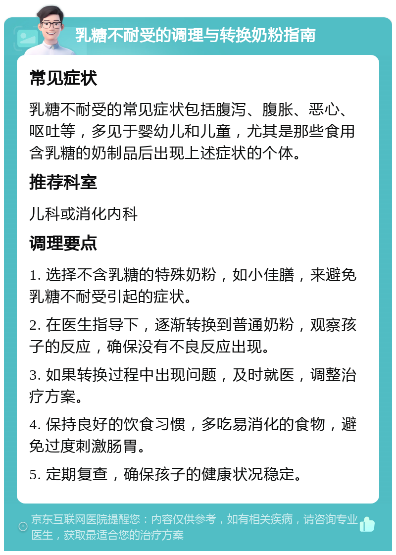 乳糖不耐受的调理与转换奶粉指南 常见症状 乳糖不耐受的常见症状包括腹泻、腹胀、恶心、呕吐等，多见于婴幼儿和儿童，尤其是那些食用含乳糖的奶制品后出现上述症状的个体。 推荐科室 儿科或消化内科 调理要点 1. 选择不含乳糖的特殊奶粉，如小佳膳，来避免乳糖不耐受引起的症状。 2. 在医生指导下，逐渐转换到普通奶粉，观察孩子的反应，确保没有不良反应出现。 3. 如果转换过程中出现问题，及时就医，调整治疗方案。 4. 保持良好的饮食习惯，多吃易消化的食物，避免过度刺激肠胃。 5. 定期复查，确保孩子的健康状况稳定。