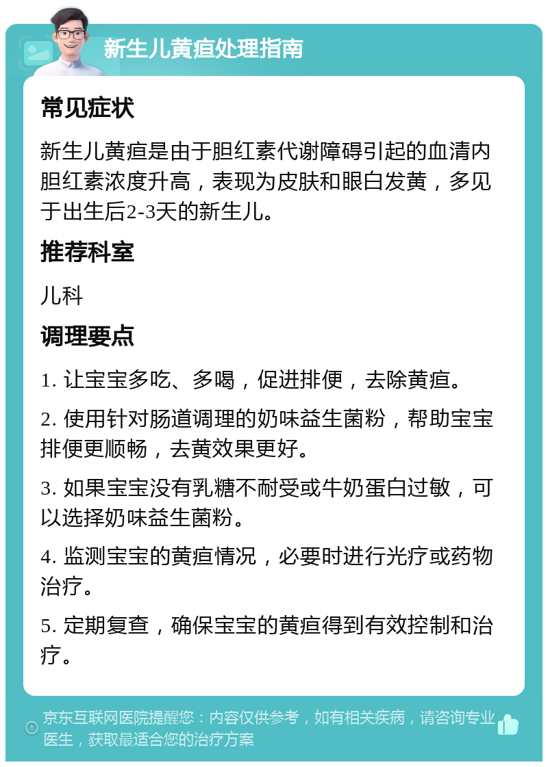 新生儿黄疸处理指南 常见症状 新生儿黄疸是由于胆红素代谢障碍引起的血清内胆红素浓度升高，表现为皮肤和眼白发黄，多见于出生后2-3天的新生儿。 推荐科室 儿科 调理要点 1. 让宝宝多吃、多喝，促进排便，去除黄疸。 2. 使用针对肠道调理的奶味益生菌粉，帮助宝宝排便更顺畅，去黄效果更好。 3. 如果宝宝没有乳糖不耐受或牛奶蛋白过敏，可以选择奶味益生菌粉。 4. 监测宝宝的黄疸情况，必要时进行光疗或药物治疗。 5. 定期复查，确保宝宝的黄疸得到有效控制和治疗。