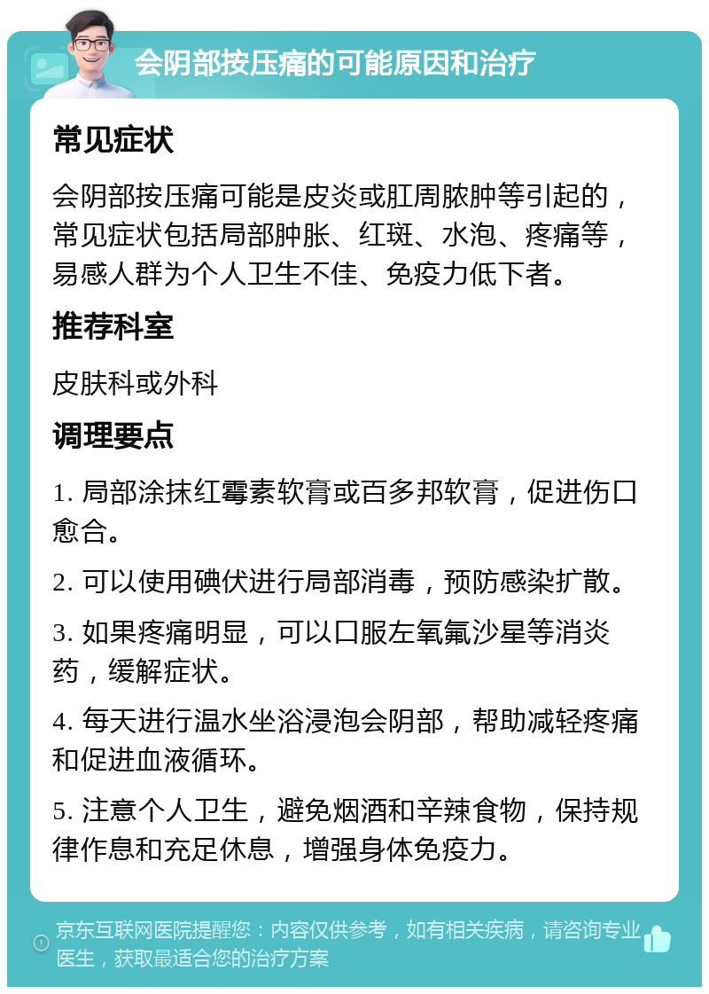 会阴部按压痛的可能原因和治疗 常见症状 会阴部按压痛可能是皮炎或肛周脓肿等引起的，常见症状包括局部肿胀、红斑、水泡、疼痛等，易感人群为个人卫生不佳、免疫力低下者。 推荐科室 皮肤科或外科 调理要点 1. 局部涂抹红霉素软膏或百多邦软膏，促进伤口愈合。 2. 可以使用碘伏进行局部消毒，预防感染扩散。 3. 如果疼痛明显，可以口服左氧氟沙星等消炎药，缓解症状。 4. 每天进行温水坐浴浸泡会阴部，帮助减轻疼痛和促进血液循环。 5. 注意个人卫生，避免烟酒和辛辣食物，保持规律作息和充足休息，增强身体免疫力。