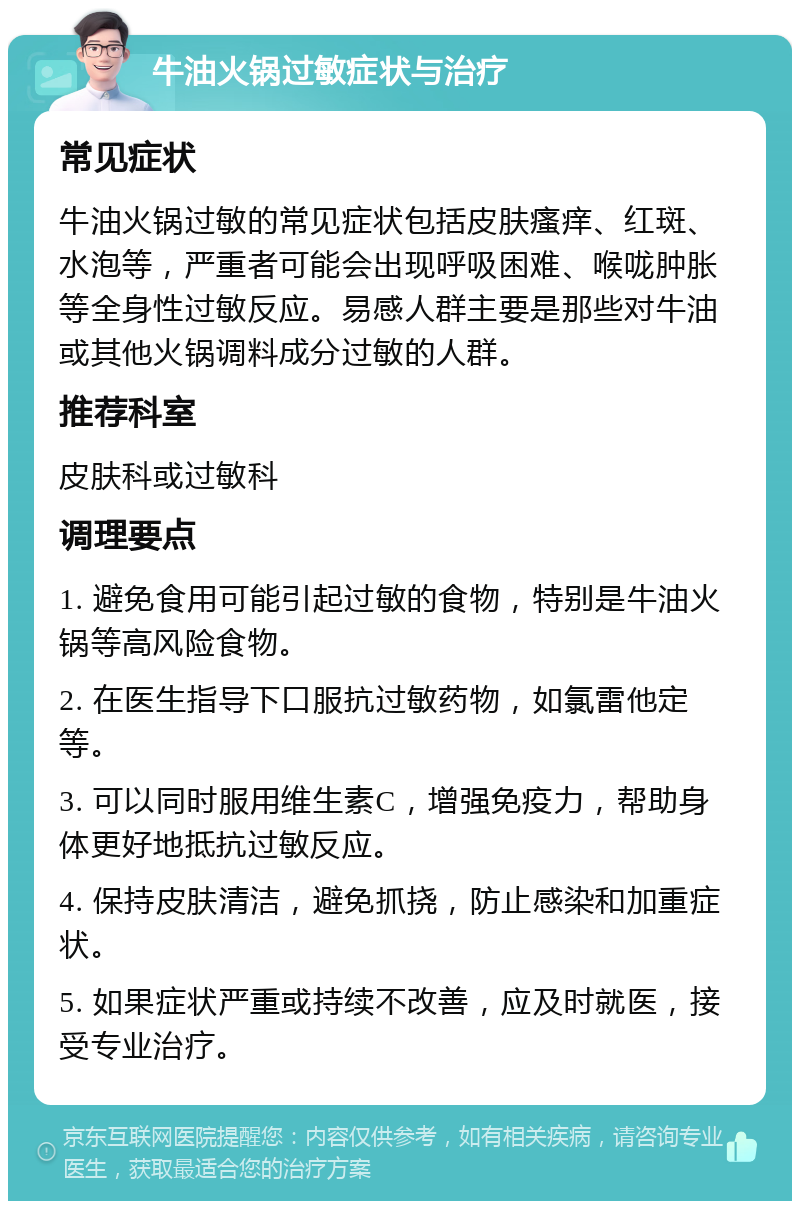 牛油火锅过敏症状与治疗 常见症状 牛油火锅过敏的常见症状包括皮肤瘙痒、红斑、水泡等，严重者可能会出现呼吸困难、喉咙肿胀等全身性过敏反应。易感人群主要是那些对牛油或其他火锅调料成分过敏的人群。 推荐科室 皮肤科或过敏科 调理要点 1. 避免食用可能引起过敏的食物，特别是牛油火锅等高风险食物。 2. 在医生指导下口服抗过敏药物，如氯雷他定等。 3. 可以同时服用维生素C，增强免疫力，帮助身体更好地抵抗过敏反应。 4. 保持皮肤清洁，避免抓挠，防止感染和加重症状。 5. 如果症状严重或持续不改善，应及时就医，接受专业治疗。