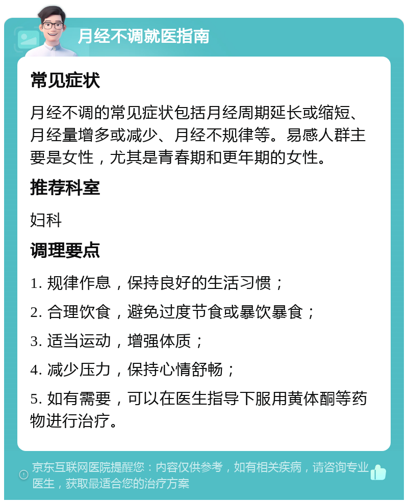 月经不调就医指南 常见症状 月经不调的常见症状包括月经周期延长或缩短、月经量增多或减少、月经不规律等。易感人群主要是女性，尤其是青春期和更年期的女性。 推荐科室 妇科 调理要点 1. 规律作息，保持良好的生活习惯； 2. 合理饮食，避免过度节食或暴饮暴食； 3. 适当运动，增强体质； 4. 减少压力，保持心情舒畅； 5. 如有需要，可以在医生指导下服用黄体酮等药物进行治疗。