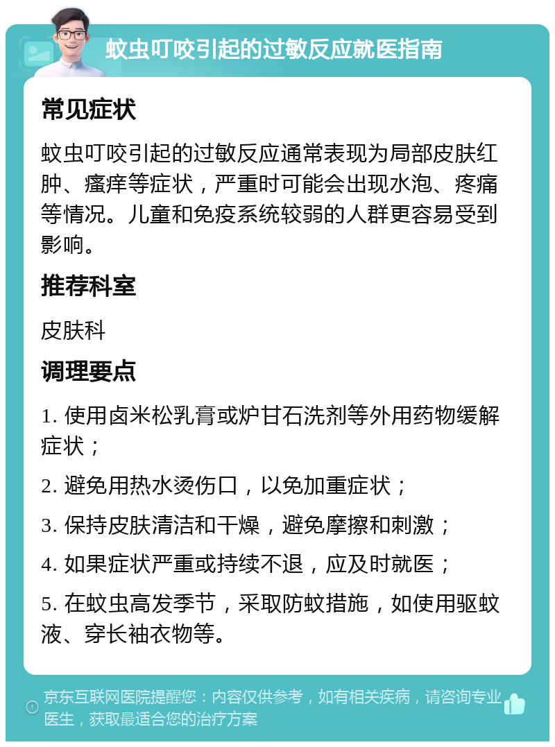 蚊虫叮咬引起的过敏反应就医指南 常见症状 蚊虫叮咬引起的过敏反应通常表现为局部皮肤红肿、瘙痒等症状，严重时可能会出现水泡、疼痛等情况。儿童和免疫系统较弱的人群更容易受到影响。 推荐科室 皮肤科 调理要点 1. 使用卤米松乳膏或炉甘石洗剂等外用药物缓解症状； 2. 避免用热水烫伤口，以免加重症状； 3. 保持皮肤清洁和干燥，避免摩擦和刺激； 4. 如果症状严重或持续不退，应及时就医； 5. 在蚊虫高发季节，采取防蚊措施，如使用驱蚊液、穿长袖衣物等。