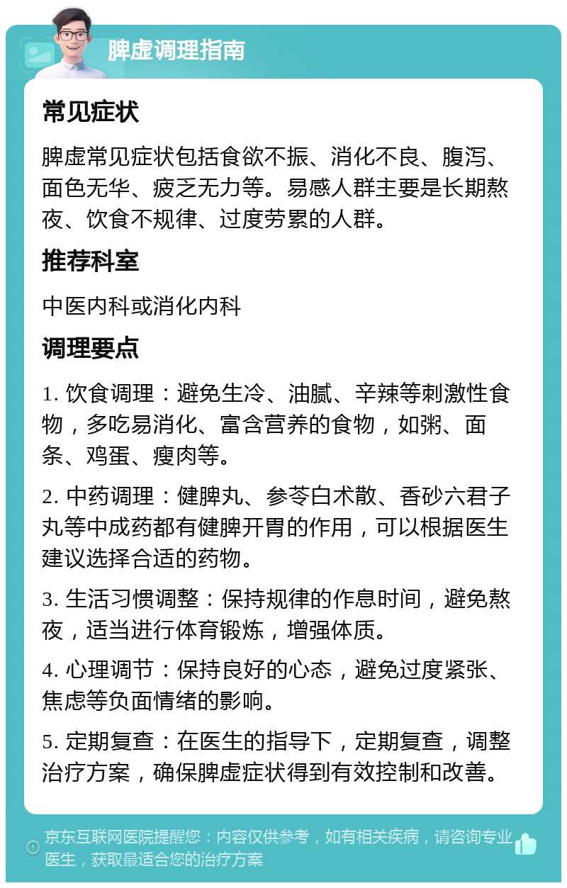 脾虚调理指南 常见症状 脾虚常见症状包括食欲不振、消化不良、腹泻、面色无华、疲乏无力等。易感人群主要是长期熬夜、饮食不规律、过度劳累的人群。 推荐科室 中医内科或消化内科 调理要点 1. 饮食调理：避免生冷、油腻、辛辣等刺激性食物，多吃易消化、富含营养的食物，如粥、面条、鸡蛋、瘦肉等。 2. 中药调理：健脾丸、参苓白术散、香砂六君子丸等中成药都有健脾开胃的作用，可以根据医生建议选择合适的药物。 3. 生活习惯调整：保持规律的作息时间，避免熬夜，适当进行体育锻炼，增强体质。 4. 心理调节：保持良好的心态，避免过度紧张、焦虑等负面情绪的影响。 5. 定期复查：在医生的指导下，定期复查，调整治疗方案，确保脾虚症状得到有效控制和改善。