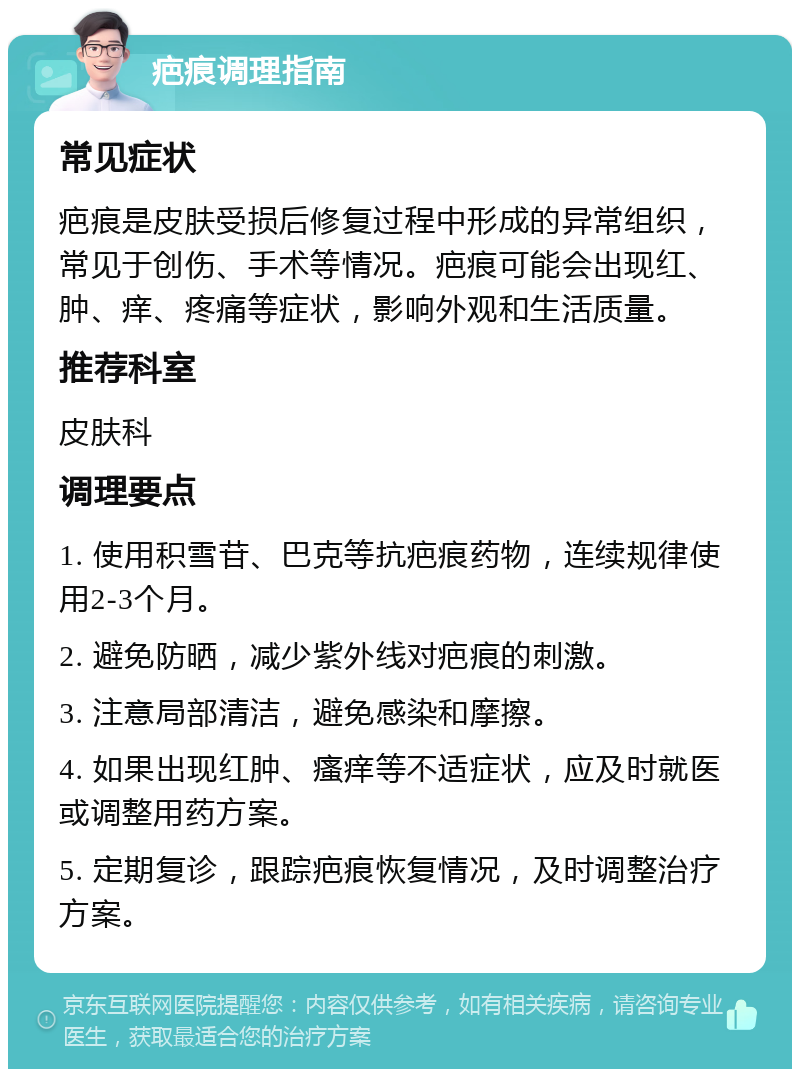 疤痕调理指南 常见症状 疤痕是皮肤受损后修复过程中形成的异常组织，常见于创伤、手术等情况。疤痕可能会出现红、肿、痒、疼痛等症状，影响外观和生活质量。 推荐科室 皮肤科 调理要点 1. 使用积雪苷、巴克等抗疤痕药物，连续规律使用2-3个月。 2. 避免防晒，减少紫外线对疤痕的刺激。 3. 注意局部清洁，避免感染和摩擦。 4. 如果出现红肿、瘙痒等不适症状，应及时就医或调整用药方案。 5. 定期复诊，跟踪疤痕恢复情况，及时调整治疗方案。